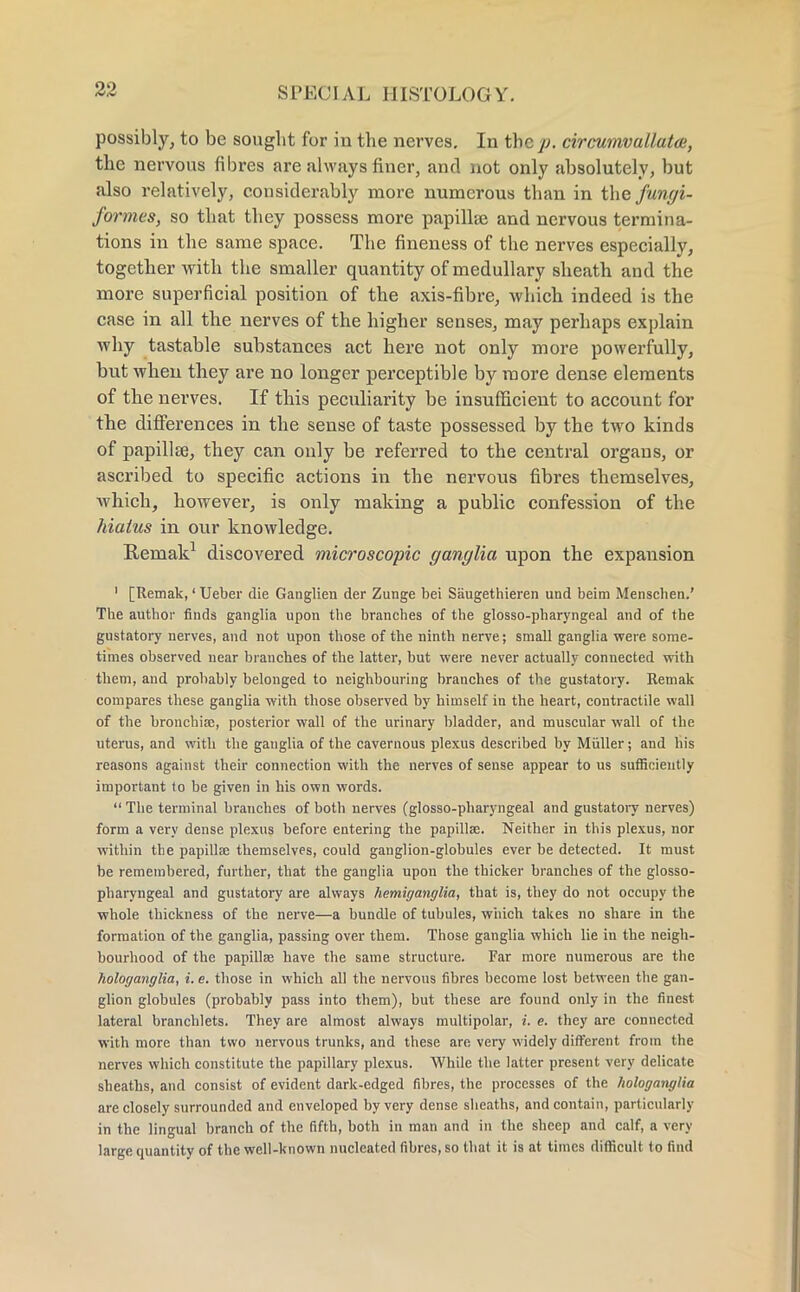 possibly, to be sought for in the nerves. In the p. circumvallatai, the nervous fibres are always finer, and not only absolutely, but also relatively, considerably more numerous than in the fungi- formes, so that they possess more papilla; and nervous termina- tions in the same space. The fineness of the nerves especially, together with the smaller quantity of medullary sheath and the more superficial position of the axis-fibre, which indeed is the case in all the nerves of the higher senses, may perhaps explain why tastable substances act here not only more powerfully, but when they are no longer perceptible by more dense elements of the nerves. If this peculiarity be insufficient to account for the differences in the sense of taste possessed by the two kinds of papillae, they can only be referred to the central organs, or ascribed to specific actions in the nervous fibres themselves, which, however, is only making a public confession of the hiatus in our knowledge. Remak1 discovered microscopic ganglia upon the expansion 1 [Remak,' Ueber die Ganglien der Zunge bei Saugethieren und beim Menscben.' The author finds ganglia upon the branches of the glossopharyngeal and of the gustatory nerves, and not upon those of the ninth nerve; small ganglia were some- times observed near branches of the latter, but were never actually connected with them, and probably belonged to neighbouring branches of the gustatory. Remak compares these ganglia with those observed by himself in the heart, contractile wall of the bronchia?, posterior wall of the urinary bladder, and muscular wall of the uterus, and with the ganglia of the cavernous plexus described by Miiller; and his reasons against their connection with the nerves of sense appear to us sufficiently important to be given in his own words.  The terminal branches of both nerves (glosso-pharyngeal and gustatory nerves) form a very dense plexus before entering the papillae. Neither in this plexus, nor within the papillse themselves, could ganglion-globules ever be detected. It must be remembered, further, that the ganglia upon the thicker branches of the glosso- pharyngeal and gustatory are always hemiganglia, that is, they do not occupy the whole thickness of the nerve—a bundle of tubules, which takes no share in the formation of the ganglia, passing over them. Those ganglia which lie in the neigh- bourhood of the papillse have the same structure. Far more numerous are the liologanglia, i. e. those in which all the nervous fibres become lost between the gan- glion globules (probably pass into them), but these are found only in the finest lateral branchlets. They are almost always multipolar, i. e. they are connected with more than two nervous trunks, and these are very widely different from the nerves which constitute the papillary plexus. While the latter present very delicate sheaths, and consist of evident dark-edged fibres, the processes of the hologanglia are closely surrounded and enveloped by very dense sheaths, and contain, particularly in the lingual branch of the fifth, both in man and in the sheep and calf, a very large quantity of the well-known nucleated fibres, so that it is at times difficult to find