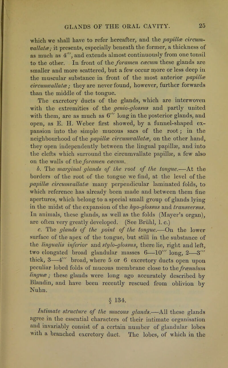 which we shall have to refer hereafter, and the papilla circum- vallata; it presents, especially beneath the former, a thickness of as much as 4', and extends almost continuously from one tonsil to the other. In front of the foramen ceecum these glands are smaller and more scattered, but a few occur more or less deep in the muscular substance in front of the most anterior ■papilla circumvallata; they are never found, however, further forwards than the middle of the tongue. The excretory ducts of the glands, which are interwoven with the extremities of the genio-glossus and partly united with them, are as much as 6' long in the posterior glands, and open, as E. H. Weber first showed, by a funnel-shaped ex- pansion into the simple mucous sacs of the root; in the neighbourhood of the papilla circumvallatee, on the other hand, they open independently between the lingual papillae, aud into the clefts which surround the circumvallate papillse, a few also on the walls of the foramen ceecum. b. The marginal glands of the root of the tongue.—At the borders of the root of the tongue we find, at the level of the papilla circumvallata many perpendicular laminated folds, to which reference has already been made and between them fine apertures, which belong to a special small group of glands lying in the midst of the expansion of the hyo-glossus and transversus. In animals, these glands, as well as the folds (Mayer's organ), are often very greatly developed. (See Briihl, 1. c.) c. The glands of the point of the tongue.—On the lower surface of the apex of the tongue, but still in the substance of the lingualis inferior and stylo-glossus, there lie, right and left, two elongated broad glandular masses 6—10' long, 2—3' thick, 3—4' broad, where 5 or 6 excretory ducts open upon peculiar lobed folds of mucous membrane close to the franulum lingua; these glands were long ago accurately described by Klandin, and have been recently rescued from oblivion by Nuhn. § 134. Intimate structure of the mucous glands.—All these glands agree in the essential characters of their intimate organisation and invariably consist of a certain number of glandular lobes with a branched excretory duct. The lobes, of which in the