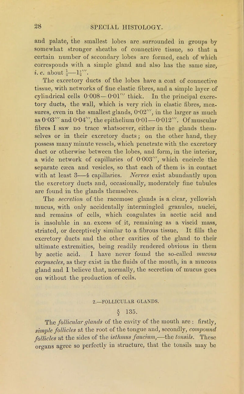 and palate, the smallest lobes are surrounded in groups by somewhat stronger sheaths of connective tissue, so that a certain number of secondary lobes are formed, each of which corresponds with a simple gland and also has the same size, i. e. about \— The excretory ducts of the lobes have a coat of connective tissue, with networks of fine elastic fibres, and a simple layer of cylindrical cells 0 008—O'Ol' thick. In the principal excre- tory ducts, the wall, which is very rich in elastic fibres, mea- sures, even in the smallest glands, 0,02///, in the larger as much as 0-03' and 0-04', the epithelium 0-01—0-012'. Of muscular fibres I saw no trace whatsoever, either in the glands them- selves or in their excretory ducts; on the other hand, they possess many minute vessels, which penetrate with the excretory duct or otherwise between the lobes, and form, in the interior, a wide network of capillaries of 0-003', which encircle the separate cseca and vesicles, so that each of them is in contact with at least 3—4 capillaries. Nerves exist abundantly upon the excretory ducts and, occasionally, moderately fine tubules are found in the glands themselves. The secretion of the racemose glands is a clear, yellowish mucus, with only accidentally intermingled granules, nuclei, and remains of cells, which coagulates in acetic acid and is insoluble in an. excess of it, remaining as a viscid mass, striated, or deceptively similar to a fibrous tissue. It fills the excretory ducts and the other cavities of the gland to their ultimate extremities, being readily rendered obvious in them by acetic acid. I have never found the so-called mucous corpuscles, as they exist in the fluids of the mouth, in a mucous gland and I believe that, normally, the secretion of mucus goes on without the production of cells. 2.—FOLLICULAR GLANDS. § 135. The follicular glands of the cavity of the mouth are : firstly, simple follicles at the root of the tongue and, secondly, compound follicles at the sides of the isthmus faucium,—the tonsils. These organs agree so perfectly in structure, that the tonsils may be