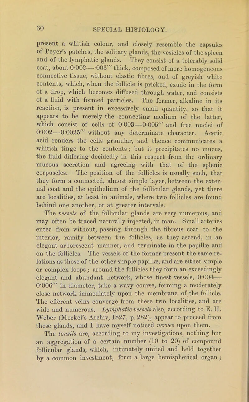 present a whitish colour, and closely resemble the capsules of Peyer's patches, the solitary glands, the vesicles of the spleen and of the lymphatic glands. They consist of a tolerably solid coat, about 0'002—-003' thick, composed of more homogeneous connective tissue, without elastic fibres, and of greyish white contents, which, when the follicle is pricked, exude in the form of a drop, which becomes diffused through water, and consists of a fluid with formed particles. The former, alkaline in its reaction, is present in excessively small quantity, so that it appears to be merely the connecting medium of the latter, which consist of cells of 0 003—0-005' and free nuclei of 0-002—0-0025' without any determinate character. Acetic acid renders the cells granular, and thence communicates a whitish tinge to the contents; but it precipitates no mucus, the fluid differing decidedly in this respect from the ordinary mucous secretion and agreeing with that of the splenic corpuscles. The position of the follicles is usually such, that they form a connected, almost simple layer, between the exter- nal coat and the epithelium of the follicular glands, yet there are localities, at least in animals, where two follicles are found behind one another, or at greater intervals. The vessels of the follicular glands are very numerous, and may often be traced naturally injected, in man. Small arteries enter from without, passing through the fibrous coat to the interior, ramify between the follicles, as they ascend, in an elegant arborescent manner, and terminate in the papillae and on the follicles. The vessels of the former present the same re- lations as those of the other simple papillae, and are either simple or complex loops ; around the follicles they form an exceedingly elegant and abundant network, whose finest vessels, 0-004— 0-006' in diameter, take a wavy course, forming a moderately close network immediately upon the membrane of the follicle. The efferent veins converge from these two localities, and are wide and numerous. Lymphatic vessels also, according to E. H. Weber (Meckel's Archiv, 1827, p. 282), appear to proceed from these glands, and I have myself noticed nerves upou them. The tonsils are, according to my investigations, nothing but an aggregation of a certain number (10 to 20) of compound follicular glands, which, intimately united and held together by a common investment, form a large hemispherical organ;