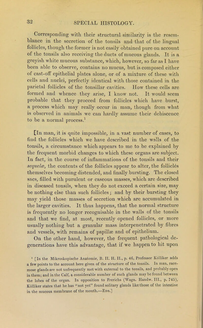 Corresponding with their structural similarity is the resem- blance in the secretion of the tonsils and that of the lingual follicles, though the former is not easily obtained pure on account of the tonsils also receiving the ducts of mucous glands. It is a greyish white mucous substance, which, however, so far as I have been able to observe, contains no mucus, but is composed either of cast-off epithelial plates alone, or of a mixture of these with cells and nuclei, perfectly identical with those contained in the parietal follicles of the tonsillar cavities. How these cells are formed and whence they arise, I know not. It would seem probable that they proceed from follicles which have burst, a process which may really occur in man, though from what is observed in animals we can hardly assume their dehiscence to be a normal process.1 [In man, it is quite impossible, in a vast number of cases, to find the follicles which we have described in the walls of the tonsils, a circumstance which appears to me to be explained hy the frequent morbid changes to which these organs are subject. In fact, in the course of inflammations of the tonsils and their sequela, the contents of the follicles appear to alter, the follicles themselves becoming distended, and finally bursting. The closed sacs, filled with purulent or caseous masses, which are described in diseased tonsils, when they do not exceed a certain size, may be nothing else than such follicles; and by their bursting they may yield those masses of secretion which are accumulated in the larger cavities. It thus happens, that the normal structure is frequently no longer recognisable in the walls of the tonsils and that we find, at most, recently opened follicles, or more usually nothing but a granular mass interpenetrated by fibres and vessels, with remains of papillae and of epithelium. On the other hand, however, the frequent pathological de- generations have this advantage, that if we happen to hit upon 1 [In the Mikroskopische Anatomie, B. II. H. II., p. 46, Professor Kolliker adds a few points to the account here given of the structure of the tonsils. In man, race- mose glands are not unfrequently met with external to the tonsils, and probably open in them; and in the Calf, a considerable number of such glands may be found between the lobes of the organ. In opposition to Frerichs (Wagn. Handw. III., p. 745), Kolliker states that he has not yet found solitary glands like those of the intestine in the mucous membrane of the mouth.—Eds.]