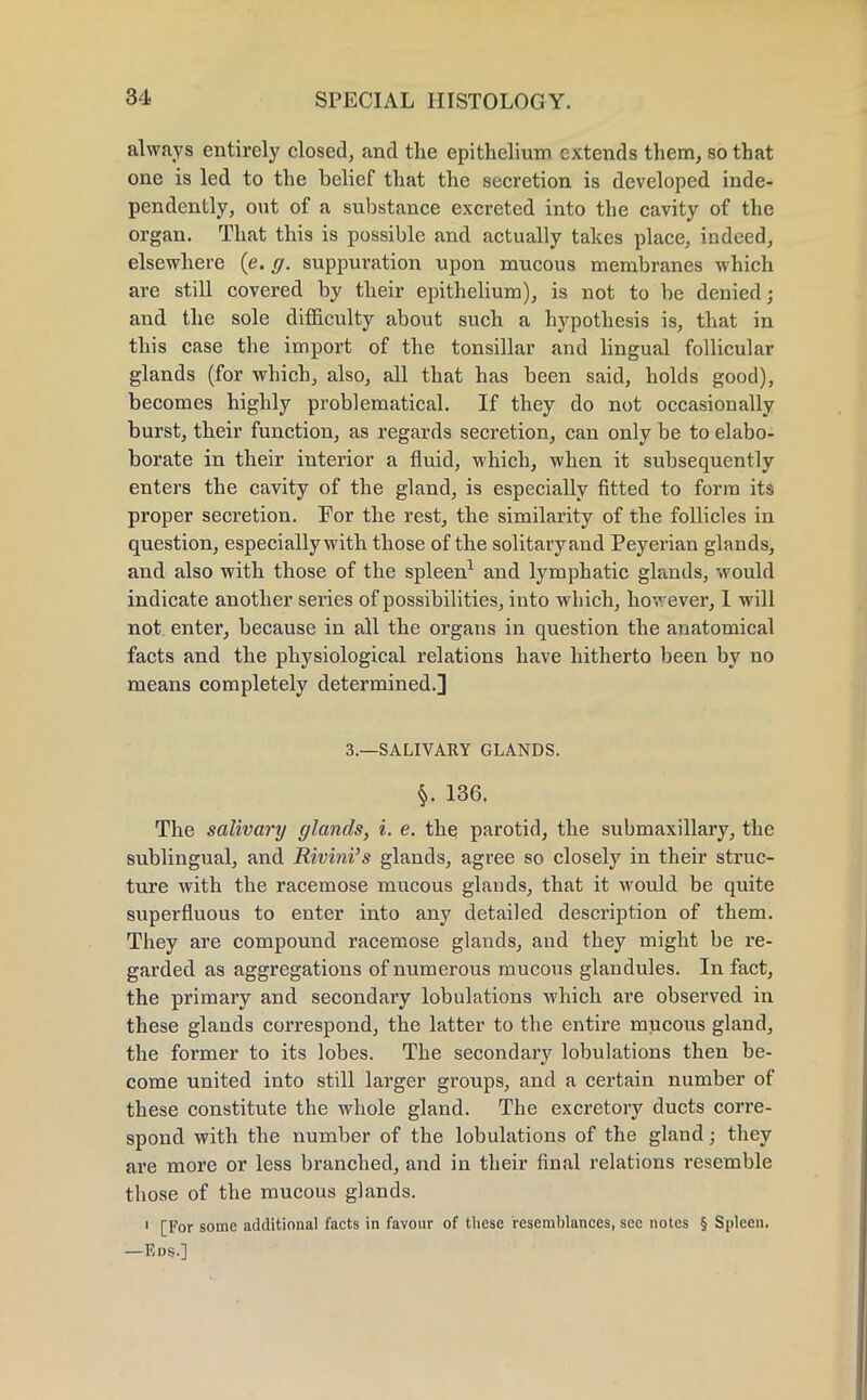 always entirely closed, and the epithelium extends them, so that one is led to the belief that the secretion is developed inde- pendently, out of a substance excreted into the cavity of the organ. That this is possible and actually takes place, indeed, elsewhere (e. g. suppuration upon mucous membranes which are still covered by their epithelium), is not to be denied; and the sole difficulty about such a hypothesis is, that in this case the import of the tonsillar and lingual follicular glands (for which, also, all that has been said, holds good), becomes highly problematical. If they do not occasionally burst, their function, as regards secretion, can only be to elabo- borate in their interior a fluid, which, when it subsequently enters the cavity of the gland, is especially fitted to form its proper secretion. For the rest, the similarity of the follicles in question, especially with those of the solitary and Peyerian glands, and also with those of the spleen1 and lymphatic glands, would indicate another series of possibilities, into which, however, I will not enter, because in all the organs in question the anatomical facts and the physiological relations have hitherto been by no means completely determined.] 3.—SALIVARY GLANDS. §. 136. The salivary glands, i. e. the parotid, the submaxillary, the sublingual, and Rivini's glands, agree so closely in their struc- ture with the racemose mucous glands, that it would be quite superfluous to enter into any detailed description of them. They are compound racemose glands, and they might be re- garded as aggregations of numerous mucous glandules. In fact, the primary and secondary lobulations which are observed in these glands correspond, the latter to the entire mucous gland, the former to its lobes. The secondary lobulations then be- come united into still larger groups, and a certain number of these constitute the whole gland. The excretory ducts corre- spond with the number of the lobulations of the gland; they are more or less branched, and in their final relations resemble those of the mucous glands. 1 [For some additional facts in favour of these resemblances, sec notes § Spleen. —Eds.]