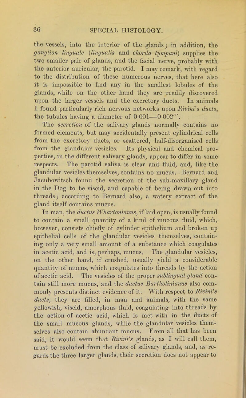 the vessels, into the interior of the glands; in addition, the ganglion linguale (lingualis and chorda tympani) supplies the two smaller pair of glands, and the facial nerve, probably with the anterior auricular, the parotid. I may remark, with regard to the distribution of these numerous nerves, that here also it is impossible to find any in the smallest lobules of the glands, while on the other hand they are readily discovered upon the larger vessels and the excretory ducts. In animals I found particularly rich nervous networks upon Rivini's ducts, the tubules having a diameter of 0-001—0 002'. The secretion of the salivary glands normally contains no formed elements, but may accidentally present cylindrical cells from the excretory ducts, or scattered, half-disorganised cells from the glandular vesicles. Its physical and chemical pro- perties, in the different salivary glands, appear to differ in some respects. The parotid saliva is clear and fluid, and, like the glandular vesicles themselves, contains no mucus. Bernard and Jacubowitsch found the secretion of the sub-maxillary gland in the Dog to be viscid, and capable of being drawn out into threads; according to Bernard also, a watery extract of the gland itself contains mucus. In man, the ductus fVJiartotiianus, if laid open, is usually found to contain a small quantity of a kind of mucous fluid, which, however, consists chiefly of cylinder epithelium and broken up epithelial cells of the glandular vesicles themselves, contain- ing only a very small amount of a substance which coagulates in acetic acid, and is, perhaps, mucus. The glandular vesicles, on the other hand, if crushed, usually yield a considerable quantity of mucus, which coagulates into threads by the action of acetic acid. The vesicles of the proper sublingual gland con- tain still more mucus, and the ductus Bartholinianus also com- monly presents distinct evidence of it. With respect to Rivini's ducts, they are filled, in man and animals, with the same yellowish, viscid, amorphous fluid, coagulating into threads by the action of acetic acid, which is met with in the ducts of the small mucous glands, while the glandular vesicles them- selves also contain abundant mucus. From all that has been said, it would seem that Rivini's glands, as I will call them, must be excluded from the class of salivary glands, and, as re- gards the three larger glands, their secretion does not appear to