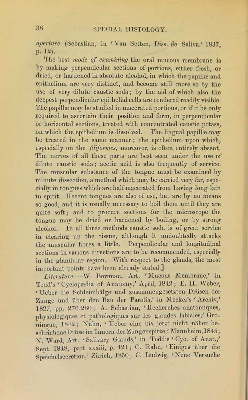 aperture (Sebastian, iu 'Van Setten, Diss, de Saliva.' 1837, p. 12). The best mode of examining the oral mucous membrane is by making perpendicular sections of portions, either fresh, or dried, or hardened in absolute alcohol, in which the papillae and epithelium are very distinct, and become still more so by the use of very dilute caustic soda; by the aid of which also the deepest perpendicular epithelial cells are rendered readily visible. The papillae may be studied in macerated portions, or if it be only required to ascertain their position and form, in perpendicular or horizontal sections, treated with concentrated caustic potass, on which the epithelium is dissolved. The lingual papillae may be treated in the same manner; the epithelium upon which, especially on the filiformes, moreover, is often entirely absent. The nerves of all these parts are best seen under the use of dilute caustic soda; acetic acid is also frequently of service. The muscular substance of the tongue must be examined by minute dissection, a method which may be carried very far, espe- cially in tongues which are half macerated from having long lain in spirit. Recent tongues are also of use, but are by no means so good, and it is usually necessary to boil them until they are quite soft; and to procure sections for the microscope the tongue may be dried or hardened by boiling, or by strong alcohol. In all three methods caustic soda is of great service in clearing up the tissue, although it undoubtedly attacks the muscular fibres a little. Perpendicular and longitudinal sections in various directions are to be recommended, especially in the glandular region. With respect to the glands, the most important points have been already stated.] Literature.—W. Bowman, Art. 'Mucous Membrane/ in Todd's ' Cyclopaedia of Anatomy/ April, 1842; E. H. Weber, 'Ueber die Schleimbalge und zusammengesetzten Drfisen der Zunge und fiber den Bau der Parotis/ in Meckel's ' Archiv/ 1827, pp. 276-280; A. Sebastian, f Becherches anatomiques, physiologiques et pathologiques sur les glandes labiales/ Gro- ningue, 1842; Nuhn, ' Ueber eine bis jetzt nicht naher be- schriebene Drfise im Innern der Zungenspitze/ Mannheim, 1845; N. Ward, Art. ' Salivary Glands/ in Todd's ' Cyc. of Anat./ Sept. 1848, part xxxiii, p. 421; C. Bahn, ' Einiges fiber die Speichelsecretion/ Zurich, 1850; C. Ludwig, 'Neue Versuche