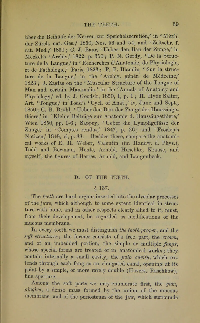 iiber die Beihiilfe der Nerven zur Speichelsecretion/ in c Mitth. der Ziirch. nat. Ges./ 1850, Nos. 53 and 54, and ' Zeitschr. f. rat. Med./ 1851; C. J. Baur, ' Ueber den Bau der Zunge/ in Meckel's 'Archiv/ 1822, p. 350; P. N. Gerdy, <De la Struc- ture de la Langue/ in f Recherches d'Anatomie, de Physiologie, et de Pathologie/ Paris, 1823; P. F. Blandin ' Sur la struc- ture de la Langue/ in the ' Archiv. gener. de Medecine/ 1823 ; J. Zaglas on the ' Muscular Structure of the Tongue of Man and certain Mammalia/ in the ' Annals of Anatomy and Physiology/ ed. by J. Goodsir, 1850, T, p. 1; H. Hyde Salter, Art. ' Tongue/ in Todd's ' Cycl. of Anat./ iv, June and Sept., 1850; C. B. Briihl, ' Ueber den Bau der Zunge der Haussauge- thiere/ in ' Kleine Beitrage zur Anatomie d. Haussaugethiere/ Wien 1850, pp. 1-6; Sappey, ' Ueber die Lymphgefasse der Zunge/ in f Comptes rendus/ 1847, p. 26; and 'Froriep's Notizen/ 1818, vi, p. 88. Besides these, compare the anatomi- cal works of E. H. Weber, Valentin (im Handw. d. Phys.), Todd and Bowman, Henle, Arnold, Huschke, Krause, and myself; the figures of Berres, Arnold, and Langenbeck. D. OF THE TEETH. § 137. The teeth are hard organs inserted into the alveolar processes of the jaws, which although to some extent identical in struc- ture with bone, and in other respects clearly allied to it, must, from their development, be regarded as modifications of the mucous membrane. In every tooth we must distinguish the tooth proper, and the soft structures; the former consists of a free part, the crown, and of an imbedded portion, the simple or multiple fangs, whose special forms are treated of in anatomical works; they contain internally a small cavity, the pulp cavity, which ex- tends through each fang as an elongated canal, opening at its point by a simple, or more rarely double (Havers, Raschkow), fine aperture. Among the soft parts we may enumerate first, the gum, gingiva, a dense mass formed by the union of the mucous membrane and of the periosteum of the jaw, which surrounds