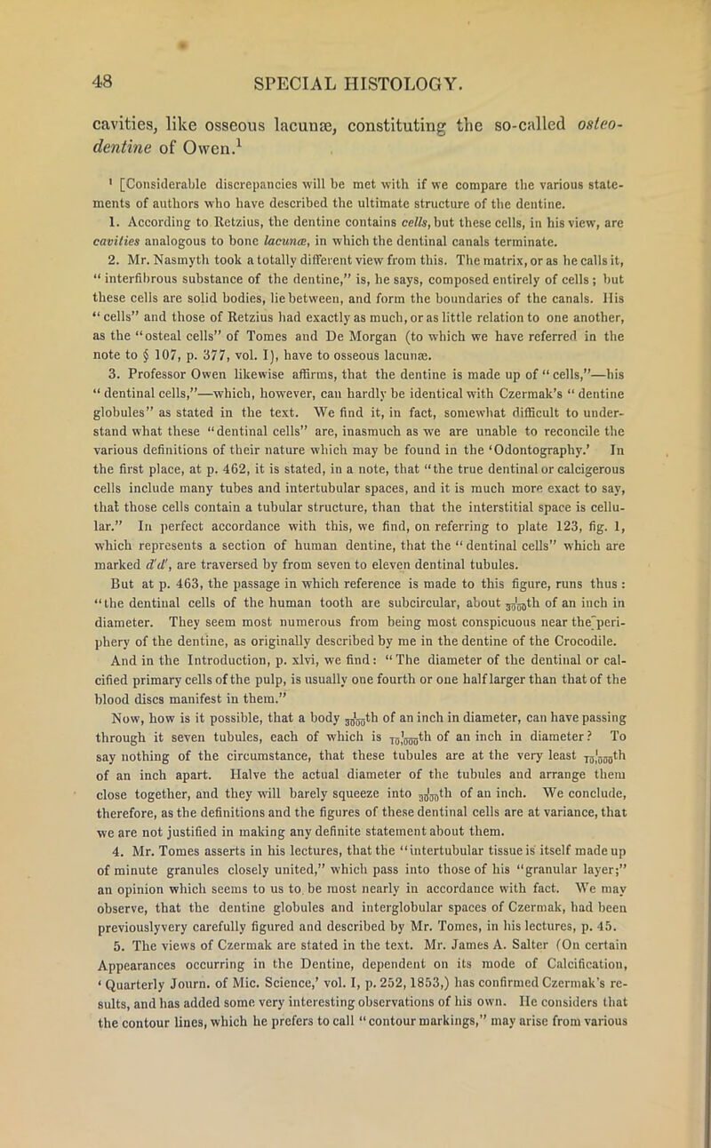 cavities, like osseous lacuna?, constituting the so-called osteo- dentins of Owen.1 1 [Considerable discrepancies will be met with if we compare the various state- ments of authors who have described the ultimate structure of the dentine. 1. According to Itetzius, the dentine contains cells, but these cells, in his view, are cavities analogous to bone lacunce, in which the dentinal canals terminate. 2. Mr. Nasmyth took a totally different view from this. The matrix, or as he calls it,  interfibrous substance of the dentine, is, he says, composed entirely of cells ; but these cells are solid bodies, lie between, and form the boundaries of the canals. His cells and those of Retzius had exactly as much, or as little relation to one another, as the osteal cells of Tomes and De Morgan (to which we have referred in the note to § 107, p. 377, vol. I), have to osseous lacunae. 3. Professor Owen likewise affirms, that the dentine is made up of  cells,—his  dentinal cells,—which, however, can hardly be identical with Czermak's  dentine globules as stated in the text. We find it, in fact, somewhat difficult to under- stand what these dentinal cells are, inasmuch as we are unable to reconcile the various definitions of their nature which may be found in the 'Odontography.' In the first place, at p. 462, it is stated, in a note, that the true dentinal or calcigerous cells include many tubes and intertubular spaces, and it is much more exact to say, that those cells contain a tubular structure, than that the interstitial space is cellu- lar. In perfect accordance with this, we find, on referring to plate 123, fig. 1, which represents a section of human dentine, that the  dentinal cells which are marked d'd', are traversed by from seven to eleven dentinal tubules. But at p. 463, the passage in which reference is made to this figure, runs thus : the dentinal cells of the human tooth are subcircular, about jg'^tb. of an inch in diameter. They seem most numerous from being most conspicuous near theperi- phery of the dentine, as originally described by me in the dentine of the Crocodile. And in the Introduction, p. xlvi, we find: The diameter of the dentinal or cal- cified primary cells of the pulp, is usually one fourth or one half larger than that of the blood discs manifest in them. Now, how is it possible, that a body jg'^th of an inch in diameter, can have passing through it seven tubules, each of which is Tg'crou*^ °f an 1C'1 m diameter ? To say nothing of the circumstance, that these tubules are at the very least tuIouo''^1 of an inch apart. Halve the actual diameter of the tubules and arrange them close together, and they will barely squeeze into ^th of an inch. We conclude, therefore, as the definitions and the figures of these dentinal cells are at variance, that we are not justified in making any definite statement about them. 4. Mr. Tomes asserts in his lectures, that the intertubular tissue is itself made up of minute granules closely united, which pass into those of his granular layer; an opinion which seems to us to. be most nearly in accordance with fact. We may observe, that the dentine globules and interglobular spaces of Czermak, had been previouslyvery carefully figured and described by Mr. Tomes, in his lectures, p. 45. 5. The views of Czermak are stated in the text. Mr. James A. Salter (On certain Appearances occurring in the Dentine, dependent on its mode of Calcification, ' Quarterly Journ. of Mic. Science,' vol. I, p. 252,1853,) has confirmed Czermak's re- sults, and has added some very interesting observations of 11is own. lie considers that the contour lines, which he prefers to call contour markings, may arise from various