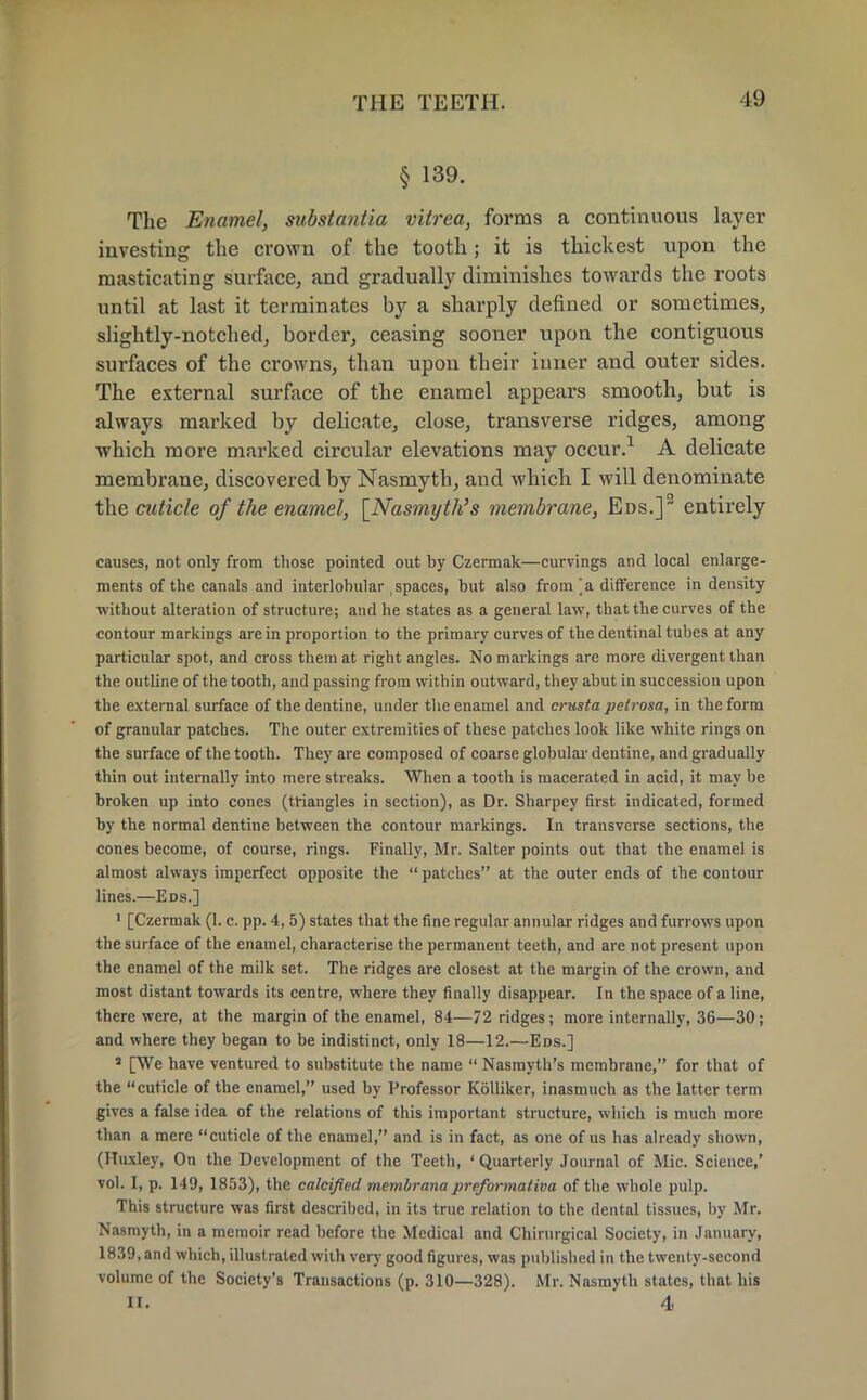 § 139. The Enamel, substantia vitrea, forms a continuous layer investing the crown of the tooth; it is thickest upon the masticating surface, and gradually diminishes towards the roots until at last it terminates by a sharply defined or sometimes, slightly-notched, border, ceasing sooner upon the contiguous surfaces of the crowns, than upon their inner and outer sides. The external surface of the enamel appears smooth, but is always marked by delicate, close, transverse ridges, among which more marked circular elevations may occur.1 A delicate membrane, discovered by Nasmyth, and which I will denominate the cuticle of the enamel, [Nasmyth's membrane, Eds.]3 entirely causes, not only from those pointed out by Czermak—curvings and local enlarge- ments of the canals and interlobular , spaces, but also from \a difference in density without alteration of structure; and he states as a general law, that the curves of the contour markings are in proportion to the primary curves of the dentinal tubes at any particular spot, and cross them at right angles. No markings are more divergent than the outline of the tooth, and passing from within outward, they abut in succession upon the external surface of the dentine, under the enamel and crusta petrosa, in the form of granular patches. The outer extremities of these patches look like white rings on the surface of the tooth. They are composed of coarse globular dentine, and gradually thin out internally into mere streaks. When a tooth is macerated in acid, it may be broken up into cones (triangles in section), as Dr. Sharpey first indicated, formed by the normal dentine between the contour markings. In transverse sections, the cones become, of course, rings. Finally, Mr. Salter points out that the enamel is almost always imperfect opposite the patches at the outer ends of the contour lines.—Eds.] 1 [Czermak (1. c. pp. 4, 5) states that the fine regular annular ridges and furrows upon the surface of the enamel, characterise the permanent teeth, and are not present upon the enamel of the milk set. The ridges are closest at the margin of the crown, and most distant towards its centre, where they finally disappear. In the space of a line, there were, at the margin of the enamel, 84—72 ridges; more internally, 36—30; and where they began to be indistinct, only 18—12.—Eds.] 1 [We have ventured to substitute the name  Nasmyth's membrane, for that of the cuticle of the enamel, used by Professor Kolliker, inasmuch as the latter term gives a false idea of the relations of this important structure, which is much more than a mere cuticle of the enamel, and is in fact, as one of us has already shown, (Huxley, On the Development of the Teeth, ' Quarterly Journal of Mic. Science,' vol. I, p. 149, 1853), the calcified membranapreformativa of the whole pulp. This structure was first described, in its true relation to the dental tissues, by Mr. Nasmyth, in a memoir read before the Medical and Chirurgical Society, in January, 1839, and which, illustrated with very good figures, was published in the twenty-second volume of the Society's Transactions (p. 310—328). Mr. Nasmyth states, that his II. 4