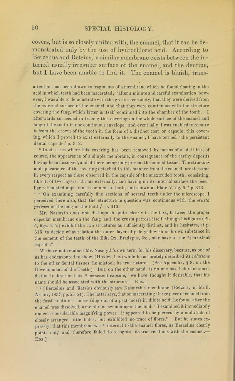 covers, but is so closely united with, the enamel, that it can be de- monstrated only by the use of hydrochloric acid. According to Bcrzelius aud Retzius,1 a similar membrane exists between the in- ternal usually irregular surface of the enamel, and the dentine, but I have been uuable to find it. The enamel is bluish, trans- attention had been drawn to fragments of a membrane which he found floating in the acid in which teeth had been macerated; after a minute and careful examination, how- ever, I was able to demonstrate with the greatest certainty, that they were derived from the external surface of the enamel, and that they were continuous with the structure covering the fang, which latter is itself continued into the chamber of the tooth. I afterwards succeeded in tracing this covering on the whole surface of the enamel and fang of the tooth in one continuous envelope ; and eventually, I was enabled to remove it from the crown of the tooth in the form of a distinct coat or capsule; this cover- ing, which I proved to exist externally to the enamel, I have termed 'the persistent dental capsule,' p. 312.  In all cases where this covering has been removed by means of acid, it has, of course, the appearance of a simple membrane, in consequence of the earthy deposits having been dissolved, and of there being only present the animal tissue The structure and appearance of the covering detached in this manner from the enamel, are the same in every respect as those observed in the capsule of theunextruded tooth; consisting, like it, of two layers, fibrous externally, and having on its internal surface the pecu- liar reticulated appearance common to both, and shown at Plate V, fig. 6, p. 313.  On examining carefully fine sections of several teeth under the microscope, I perceived here also, that the structure in question was continuous with the crusla petrosa of the fang of the tooth, p. 313. Mr. Nasmyth does not distinguish quite clearly in the text, between the proper capsular membrane on the fang and the crusta petrosa itself, though his figures (PI. 5, figs. 4, 5.) exhibit the two structures as sufficiently distinct, and he hesitates, at p. 316, to decide what relation the outer layer of pale yellowish or brown substance in the cement of the teeth of the Elk, Ox, Bradypus, &c, may have to the  persistent capsule. We have not retained Mr. Nasmyth's own term for his discovery, because, as one of us has endeavoured to show, (Huxley, 1. c.) while he accurately described its relations to the other dental tissues, he mistook its true nature. (See Appendix, § 8, on the Development of the Teeth.) But, on the other hand, as no one has, before or since, distinctly described his  persistent capsule, we have thought it desirable, that his name should be associated with the structure.—Eds.] 1 [Berzelius and Retzius obviously saw Nasmyth's membrane (Retzius, in Mull. Archiv, 1837,pp.53-54). The latter says,that on maceratingalarge piece of enamel from the fossil tooth of a horse (dug out of a peat-moss) in dilute acid, he found after the enamel was dissolved, a membrane swimming in the fluid, I examined it immediately under a considerable magnifying power; it appeared to be pierced by a multitude of closely arranged little holes, but exhibited no trace of fibres. But he states ex- pressly, that this membrane was  internal to the enamel fibres, as Berzelius clearly points out, and therefore failed to recognise its true relations with the enamel.— Eds.]