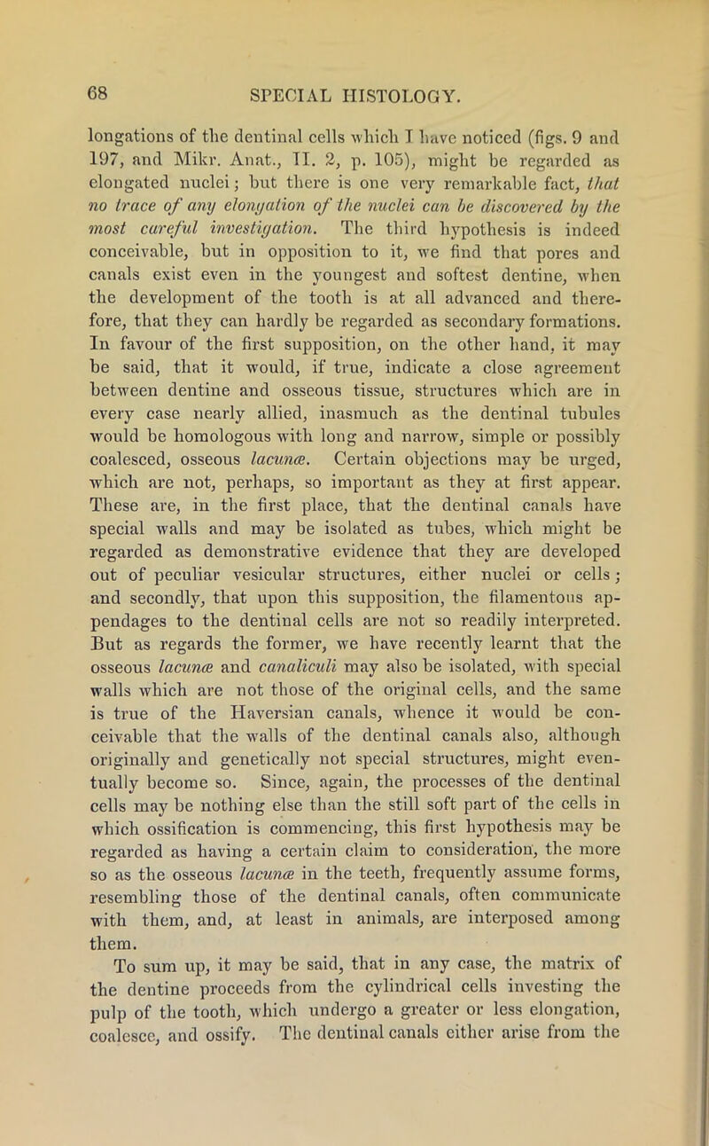 longations of the dentinal cells which I have noticed (figs. 9 and 197, and Mikr. Anat., II. 2, p. 105), might be regarded as elongated nuclei; hut there is one very remarkable fact, that no trace of any elongation of the nuclei can be discovered by the most careful investigation. The third hypothesis is indeed conceivable, but in opposition to it, we find that pores and canals exist even in the youngest and softest dentine, when the development of the tooth is at all advanced and there- fore, that they can hardly be regarded as secondary formations. In favour of the first supposition, on the other hand, it may be said, that it would, if true, indicate a close agreement between dentine and osseous tissue, structures which are in every case nearly allied, inasmuch as the dentinal tubules would be homologous with long and narrow, simple or possibly coalesced, osseous lacunce. Certain objections may be urged, which are not, perhaps, so important as they at first appear. These are, in the first place, that the dentinal canals have special walls and may be isolated as tubes, which might be regarded as demonstrative evidence that they are developed out of peculiar vesicular structures, either nuclei or cells; and secondly, that upon this supposition, the filamentous ap- pendages to the dentinal cells are not so readily interpreted. But as regards the former, we have recently learnt that the osseous lacunce and canaliculi may also be isolated, with special walls which are not those of the original cells, and the same is true of the Haversian canals, whence it would be con- ceivable that the walls of the dentinal canals also, although originally and genetically not special structures, might even- tually become so. Since, again, the processes of the dentinal cells may be nothing else than the still soft part of the cells in which ossification is commencing, this first hypothesis may be regarded as having a certain claim to consideration, the more so as the osseous lacunoz in the teeth, frequently assume forms, resembling those of the dentinal canals, often communicate with them, and, at least in animals, are interposed among them. To sum up, it may be said, that in any case, the matrix of the dentine proceeds from the cylindrical cells investing the pulp of the tooth, which undergo a greater or less elongation, coalesce, and ossify. The dentinal canals either arise from the