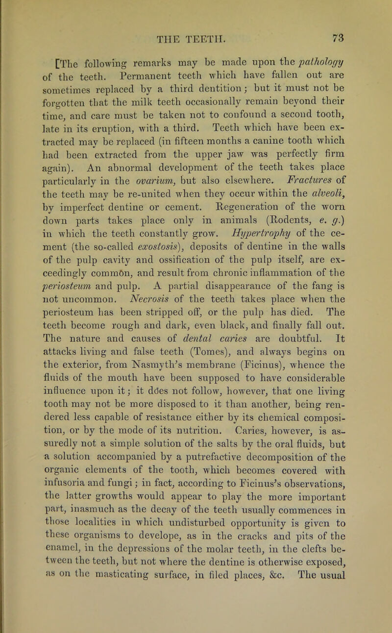 [The following remarks may be made upon the pathology of the teeth. Permanent teeth which have fallen out are sometimes replaced by a third dentition; but it must not be forgotten that the milk teeth occasionally remain beyond their time, and care must be taken not to coufound a second tooth, late in its eruption, with a third. Teeth which have been ex- tracted may be replaced (in fifteen months a canine tooth which had been extracted from the upper jaw was perfectly firm again). An abnormal development of the teeth takes place particularly in the ovarium,, but also elsewhere. Fractures of the teeth may be re-united when they occur within the alveoli, by imperfect dentine or cement. Regeneration of the worn down parts takes place only in animals (Rodents, e. g.) in which the teeth constantly grow. Hypertrophy of the ce- ment (the so-called exostosis), deposits of dentine in the walls of the pulp cavity and ossification of the pulp itself, are ex- ceedingly common, and result from chronic inflammation of the periosteum and pulp. A partial disappearance of the fang is not uncommon. Necrosis of the teeth takes place when the periosteum has been stripped off, or the pulp has died. The teeth become rough and dark, even black, and finally fall out. The nature and causes of dental caries are doubtful. It attacks living and false teeth (Tomes), and always begins on the exterior, from Nasmyth's membrane (Ficinus), whence the fluids of the mouth have been supposed to have considerable influence upon it; it ddes not follow, however, that one living tooth may not be more disposed to it than another, being ren- dered less capable of resistance either by its chemical composi- tion, or by the mode of its nutrition. Caries, however, is as- suredly not a simple solution of the salts by the oral fluids, but a solution accompanied by a putrefactive decomposition of the organic elements of the tooth, which becomes covered with infusoria and fungi; in fact, according to Ficinus's observations, the latter growths would appear to play the more important part, inasmuch as the decay of the teeth usually commences in those localities in which undisturbed opportunity is given to these organisms to develope, as in the cracks and pits of the enamel, in the depressions of the molar teeth, in the clefts be- tween the teeth, but not where the dentine is otherwise exposed, as on the masticating surface, in filed places, &c. The usual