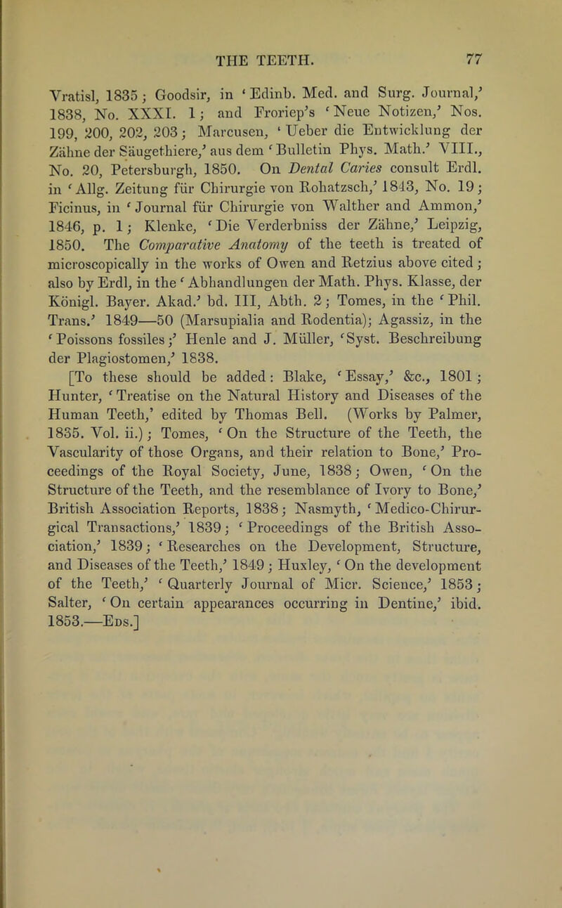 Vratisl, 1835; Goodsir, in «Edinb. Med. and Surg. Journal/ 1838, No. XXXI. 1; and Froriep's 'Neue Notizen/ Nos. 199, 200, 202, 203 j Marcusen, ' Ueber die Entwicklung der Zahne der Saugethiere/ aus dem ' Bulletin Phys. Math/ VIII., No. 20, Petersburgh, 1850. On Dental Caries consult Erdl. in f Allg. Zeitung fur Chirurgie von Rohatzsch/ 1843, No. 19; Ficinus, in ' Journal fur Chirurgie von Walther and Amnion/ 1846, p. 1; Klenke, ' Die Verderbniss der Zahne/ Leipzig, 1850. The Comparative Anatomy of the teeth is treated of microscopically in the works of Owen and Retzius above cited ; also by Erdl, in the ' Abhandlungen der Math. Phys. Klasse, der Konigl. Bayer. Akad/ bd. Ill, Abth. 2; Tomes, in the fPhil. Trans/ 1849—50 (Marsupialia and Rodentia); Agassiz, in the ' Poissons fossiles/ Henle and J. Miiller, 'Syst. Beschreibnng der Plagiostomen/ 1838. [To these should be added: Blake, 'Essay/ &c, 1801; Hunter, ' Treatise on the Natural History and Diseases of the Human Teeth,' edited by Thomas Bell. (Works by Palmer, 1835. Vol. ii.); Tomes, 'On the Structure of the Teeth, the Vascularity of those Organs, and their relation to Bone/ Pro- ceedings of the Royal Society, June, 1838; Owen, 'On the Structure of the Teeth, and the resemblance of Ivory to Bone/ British Association Reports, 1838; Nasmyth, ' Medico-Chirur- gical Transactions/ 1839; 'Proceedings of the British Asso- ciation/ 1839; ' Researches on the Development, Structure, and Diseases of the Teeth/ 1849; Huxley, ' On the development of the Teeth/ ' Quarterly Journal of Micr. Science/ 1853 j Salter, ' On certain appearances occurring in Dentine/ ibid. 1853.—Eds.]