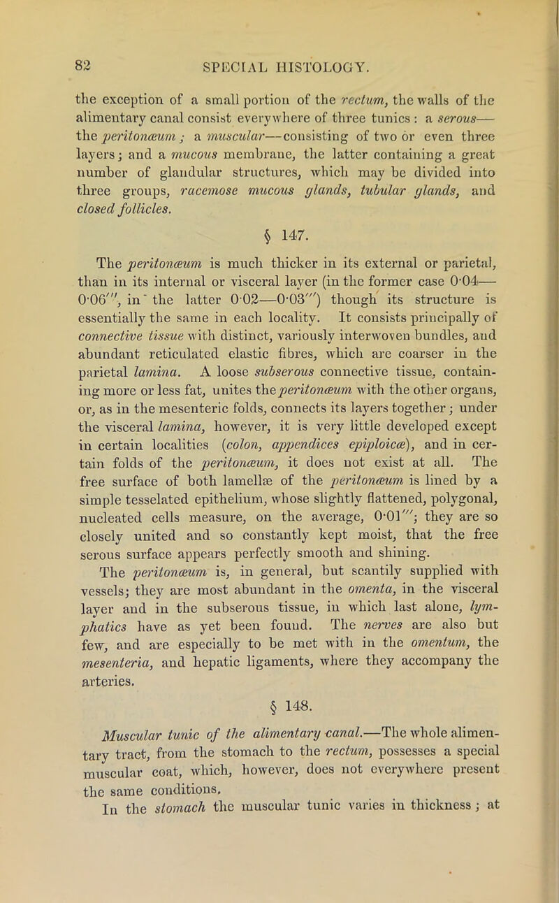 the exception of a small portion of the rectum, the walls of the alimentary canal consist everywhere of three tunics : a serous— the peritonaeum • a muscular—consisting of two or even three layers; and a mucous membrane, the latter containing a great number of glandular structures, which may be divided into three groups, racemose mucous glands, tubular glands, and closed follicles. § 147. The peritonaeum is much thicker in its external or parietal, than in its internal or visceral layer (in the former case O04— 0-06', in* the latter 0 02—0-03') though its structure is essentially the same in each locality. It consists principally of connective tissue with distinct, variously interwoven bundles, and abundant reticulated elastic fibres, which are coarser in the parietal lamina. A loose subserous connective tissue, contain- ing more or less fat, unites the peritonaeum with the other organs, or, as in the mesenteric folds, connects its layers together; under the visceral lamina, however, it is very little developed except in certain localities {colon, appendices epiploicae), and in cer- tain folds of the peritonaeum, it does not exist at all. The free surface of both lamellae of the peritonaeum is lined by a simple tesselated epithelium, whose slightly flattened, polygonal, nucleated cells measure, on the average, 0-01'; they are so closely united and so constantly kept moist, that the free serous surface appears perfectly smooth and shining. The peritonaeum is, in general, but scantily supplied with vessels; they are most abundant in the omenta, in the visceral layer and in the subserous tissue, in which last alone, lym- phatics have as yet been found. The nerves are also but few, and are especially to be met with in the omentum, the mesenteria, and hepatic ligaments, where they accompany the arteries. § 148. Muscular tunic of the alimentary canal.—The whole alimen- tary tract, from the stomach to the rectum, possesses a special muscular coat, which, however, does not everywhere present the same conditions. In the stomach the muscular tunic varies in thickness; at