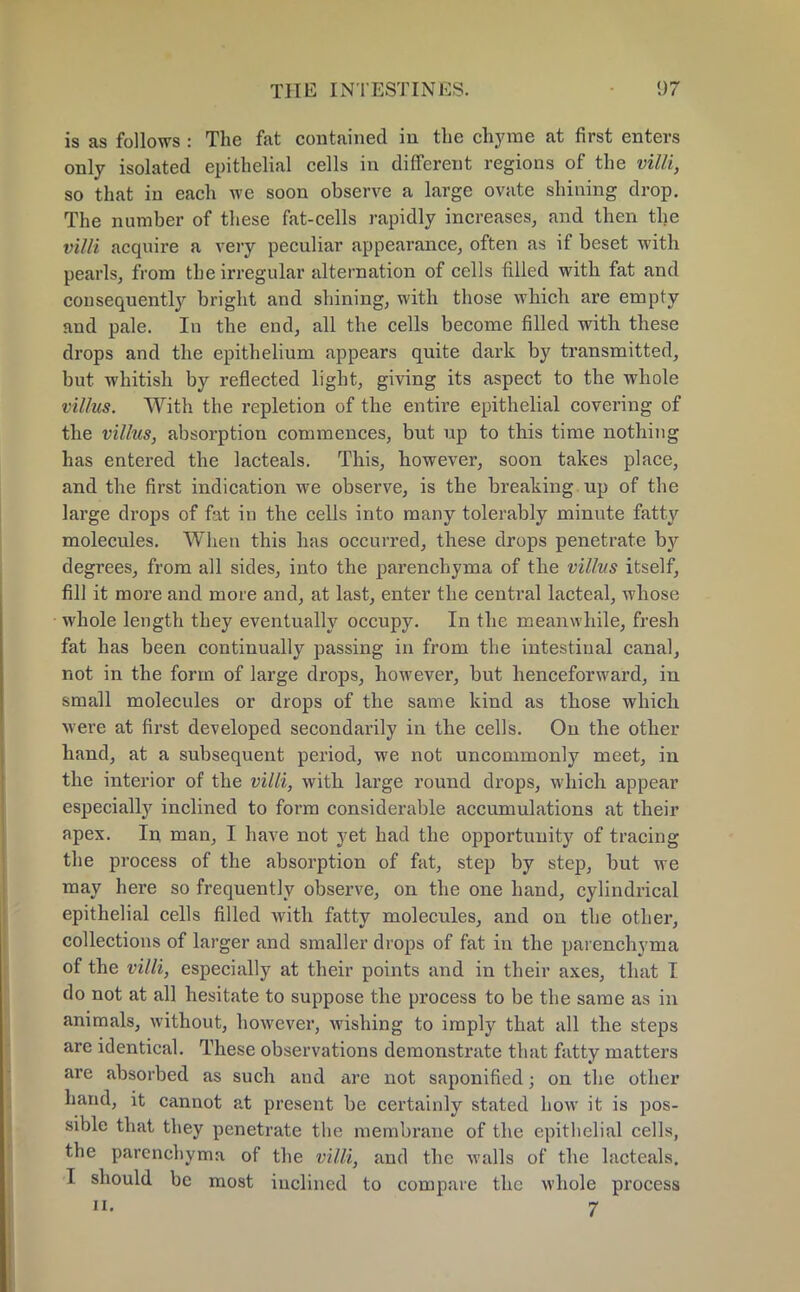 is as follows : The fat contained in the chyme at first enters only isolated epithelial cells in different regions of the villi, so that in each we soon observe a large ovate shining drop. The number of these fat-cells rapidly increases, and then the villi acquire a very peculiar appearance, often as if beset with pearls, from the irregular alternation of cells filled with fat and consequently bright and shining, with those which are empty and pale. In the end, all the cells become filled with these drops and the epithelium appears quite dark by transmitted, but whitish by reflected light, giving its aspect to the whole villus. With the repletion of the entire epithelial covering of the villus, absorption commences, but up to this time nothing has entered the lacteals. This, however, soon takes place, and the first indication we observe, is the breaking up of the large drops of fat in the cells into many tolerably minute fatty molecules. When this has occurred, these drops penetrate hy degrees, from all sides, into the parenchyma of the villus itself, fill it more and more and, at last, enter the central lacteal, whose whole length they eventually occupy. In the meanwhile, fresh fat has been continually passing in from the intestinal canal, not in the form of large drops, however, but henceforward, in small molecules or drops of the same kind as those which Mere at first developed secondarily in the cells. On the other hand, at a subsequent period, we not uncommonly meet, in the interior of the villi, with large round drops, which appear especially inclined to form considerable accumulations at their apex. In man, I have not yet had the opportunity of tracing the process of the absorption of fat, step by step, but we may here so frequently observe, on the one hand, cylindrical epithelial cells filled with fatty molecules, and on the other, collections of larger and smaller drops of fat in the parenchyma of the villi, especially at their points and in their axes, that I do not at all hesitate to suppose the process to be the same as in animals, without, however, wishing to imply that all the steps are identical. These observations demonstrate that fatty matters are absorbed as such and are not saponified j on the other hand, it cannot at present be certainly stated how it is pos- sible that they penetrate the membrane of the epithelial cells, the parenchyma of the villi, and the walls of the lacteals. I should be most inclined to compare the whole process ii. 7