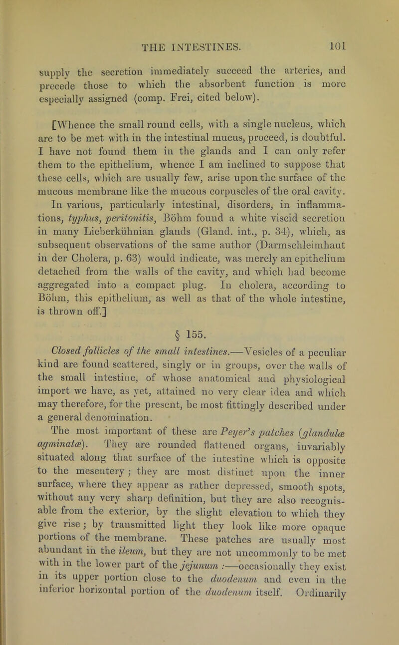 supply the secretion immediately succeed the arteries, and precede those to which the absorbent function is more especially assigned (comp. Frei, cited below). [Whence the small round cells, with a single nucleus, which are to be met with in the intestinal mucus, proceed, is doubtful. I have not found them in the glands and I can only refer them to the epithelium, whence I am inclined to suppose that these cells, which are usually few, arise upon the surface of the mucous membrane like the mucous corpuscles of the oral cavity. In various, particularly intestinal, disorders, in inflamma- tions, typhus, peritonitis, Bohrn found a white viscid secretion in many Lieberkiihnian glands (Gland, int., p. 31), which, as subsequent observations of the same author (Darmschleimhaut in der Cholera, p. 63) would indicate, was merely an epithelium detached from the walls of the cavity, and which had become aggregated into a compact plug. In cholera, according to Bohm, this epithelium, as well as that of the whole intestine, 13 thrown off.] § 155. Closed follicles of the small intestines.—Vesicles of a peculiar kind are found scattered, singly or in groups, over the walls of the small intestine, of whose anatomical and physiological import we have, as yet, attained no very clear idea and which may therefore, for the present, be most fittingly described under a general denomination. The most important of these are Peijer's patches (glandulce agminata). They are rounded flattened organs, invariably situated along that surface of the intestine which is opposite to the mesentery ; they are most distinct upon the inner surface, where they appear as rather depressed, smooth spots, without any very sharp definition, but they are also recognis- able from the exterior, by the slight elevation to which they give rise; by transmitted light they look like more opaque portions of the membrane. These patches are usually most abundant in the ileum, but they are not uncommonly to be met with in the lower part of the jejunum :—occasionally they exist in its upper portion close to the duodenum and even in the inferior horizontal portion of the duodenum itself. Ordinarily