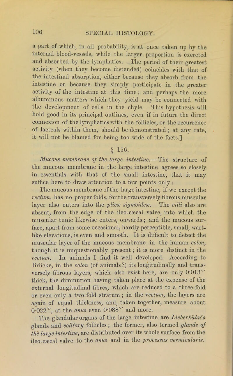 a part of winch, in all probability, is at once taken up by the internal blood-vessels, while the larger proportion is excreted and absorbed by the lymphatics. The period of their greatest activity (when they become distended) coincides with that of the intestinal absorption, either because they absorb from the intestine or because they simply participate in the greater activity of the intestine at this time; and perhaps the more albuminous matters which they yield may be connected with the development of cells in the chyle. This hypothesis will hold good in its principal outlines, even if in future the direct connexion of the lymphatics with the follicles, or the occurrence of lacteals within them, should be demonstrated; at any rate, it will not be blamed for being too wide of the facts.] § 156. Mucous membrane of the large intestine.—The structure of the mucous membrane in the large intestine agrees so closely in essentials with that of the small intestine, that it may suffice here to draw attention to a few points only: The mucous membrane of the large intestine, if we except the rectum, has no proper folds, for the transversely fibrous muscular layer also enters into the plicae sigmoidece. The villi also are absent, from the edge of the ileo-csecal valve, into which the muscular tunic likewise enters, onwards; and the mucous sur- face, apart from some occasional, hardly perceptible, small, wart- like elevations, is even and smooth. It is difficult to detect the muscular layer of the mucous membrane in the human colon, though it is unquestionably present; it is more distinct in the rectum. In animals I find it well developed. According to Briicke, in the colon (of animals ?) its longitudinally and trans- versely fibrous layers, which also exist here, are only 0'013' thick, the diminution having taken place at the expense of the external longitudinal fibres, which are reduced to a three-fold or even only a two-fold stratum; in the rectum, the layers are again of equal thickness, and, taken together, measure about 0-022', at the anus even 0 088' and more. The glandular organs of the large intestine are Lieberkulm's gland3 and solitary follicles; the former, also termed glands of the large intestine, are distributed over its whole surface from the ileo-cascal valve to the anus and in the processus vermicular is.