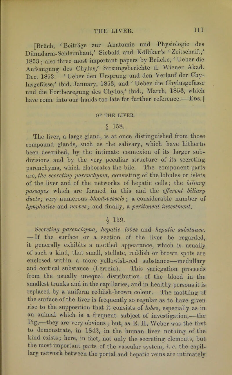 [Briich, 'Beitrage zur Anatomic und Physiologic des Dunndarm-ScHeimhauV Siebold and Kolliker's ' Zeitschrift/ 1853 j also three most important papers by Brucke, ' Ueber die Aufsaugung des Chylus/ Sitzungsberichte d. Wiener Akad. Dec. 1852. ' Ueber den Ursprung und den Verlauf der Chy- lusgefasse/ ibid. January, 1853, and ' Ueber die Chylusgefasse und die Fortbewegung des Chylus/ ibid., March, 1853, which have come into our hands too late for further reference.—Eds.] OF THE LIVER. § 158. The liver, a large gland, is at once distinguished from those compound glands, sucb as the salivary, which have hitherto been described, by the intimate connexion of its larger sub- divisions and by the very peculiar structure of its secreting parenchyma, which elaborates the bile. The component parts are, the secreting parenchyma, consisting of the lobules or islets of the liver and of the networks of hepatic cells; the biliary passages which are formed in this and the efferent biliary ducts; very numerous blood-vessels • a considerable number of lymphatics and nerves; and finally, a peritoneal investment. § 159. Secreting parenchyma, hepatic lobes and hepatic substance. — If the surface or a section of the liver be regarded, it generally exhibits a mottled appearance, which is usually of such a kind, that small, stellate, reddish or brown spots are enclosed within a more yellowish-red substance—medullary aud cortical substance (Ferrein). This variegation proceeds from the usually unequal distribution of the blood in the smallest trunks and in the capillaries, and in healthy persons it is replaced by a uniform reddish-brown colour. The mottling of the surface of the liver is frequently so regular as to have given rise to the supposition that it consists of lobes, especially as in an animal which is a frequent subject of investigation,—the Pig,—they are very obvious; but, as E. H. Weber was the first to demonstrate, in 1842, in the human liver nothing of the kind exists; here, in fact, not only the secreting elements, but the most important parts of the vascular system, i. e. the capil- lary network between the portal and hepatic veins are intimately