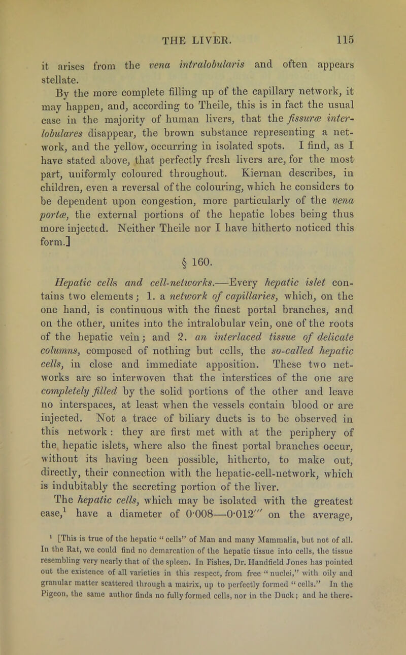 it arises from the vena intralobular is and often appears stellate. By the more complete filling up of the capillary network, it may happen, and, according to Theile, this is in fact the usual case in the majority of human livers, that the fissura inter- lobulares disappear, the brown substance representing a net- work, and the yellow, occurring in isolated spots. I find, as I have stated above, that perfectly fresh livers are, for the most part, uniformly coloured throughout. Kiernan describes, in children, even a reversal of the colouring, which he considers to be dependent upon congestion, more particularly of the vena porta, the external portions of the hepatic lobes being thus more injected. Neither Theile nor I have hitherto noticed this form.] § 160. Hepatic cells and cell-networks.—Every hepatic islet con- tains two elements; 1. a network of capillaries, which, on the one hand, is continuous with the finest portal branches, and on the other, unites into the intralobular vein, one of the roots of the hepatic vein; and 2. an interlaced tissue of delicate columns, composed of nothing but cells, the so-called hepatic cells, in close and immediate apposition. These two net- works are so interwoven that the interstices of the one are completely filled by the solid portions of the other and leave no interspaces, at least when the vessels contain blood or are injected. Not a trace of biliary ducts is to be observed in this network : they are first met with at the periphery of the hepatic islets, where also the finest portal branches occur, without its having been possible, hitherto, to make out, directly, their connection with the hepatic-cell-network, which is indubitably the secreting portion of the liver. The hepatic cells, which may be isolated with the greatest case,1 have a diameter of 0-008—0-012' on the average, 1 [This is true of the hepatic  cells of Man and many Mammalia, but not of all. In the Rat, we could find no demarcation of the hepatic tissue into cells, the tissue resembling very nearly that of the spleen. In Fishes, Dr. Handfield Jones has pointed out the existence of all varieties in this respect, from free  nuclei, with oily and granular matter scattered through a matrix, up to perfectly formed  cells. In the Pigeon, the same author finds no fully formed cells, nor in the Duck; and he there-