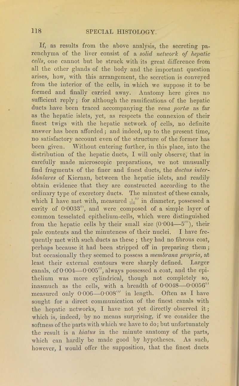 If, as results from the above analysis, the secreting pa- renchyma of the liver consist of a solid network of hepatic cells, one cannot but be struck with its great difference from all the other glands of the body and the important question arises, how, with this arrangement, the secretion is conveyed from the interior of the cells, in which we suppose it to be formed and finally carried away. Anatomy here gives no sufficient reply; for although the ramifications of the hepatic ducts have been traced accompanying the vena ported as far as the hepatic islets, yet, as respects the connexion of their finest twigs with the hepatic network of cells, no definite answer has been afforded; and indeed, up to the present time, no satisfactory account even of the structure of the former has been given. Without entering further, in this place, into the distribution of the hepatic ducts, I will only observe, that in carefully made microscopic preparations, we not unusually find fragments of the finer and finest ducts, the ductus inter- lobular es of Kiernan, between the hepatic islets, and readily obtain evidence that they are constructed according to the ordinary type of excretory ducts. The minutest of these canals, which I have met with, measured in diameter, possessed a cavity of O0033', and were composed of a simple layer of common tesselated epithelium-cells, which were distinguished from the hepatic cells by their small size (0-004—5'), their pale contents and the minuteness of their nuclei. I have fre- quently met with such ducts as these ; they had no fibrous coat, perhaps because it had been stripped off in preparing them; but occasionally they seemed to possess a membrana propria, at least their external contours were sharply defined. Larger canals, of 0 004—0 005', always possessed a coat, and the epi- thelium was more cylindrical, though not completely so, inasmuch as the cells, with a breadth of 0-0048—0-0056' measured only 0-006—0-008' in length. Often as I have sought for a direct communication of the finest canals with the hepatic networks, I have not yet directly observed it; which is, indeed, by no means surprising, if we consider the softness of the parts with which we have to do; but unfortunately the result is a hiatus in the minute anatomy of the parts, which can hardly be made good by hypotheses. As such, however, I would offer the supposition, that the finest ducts