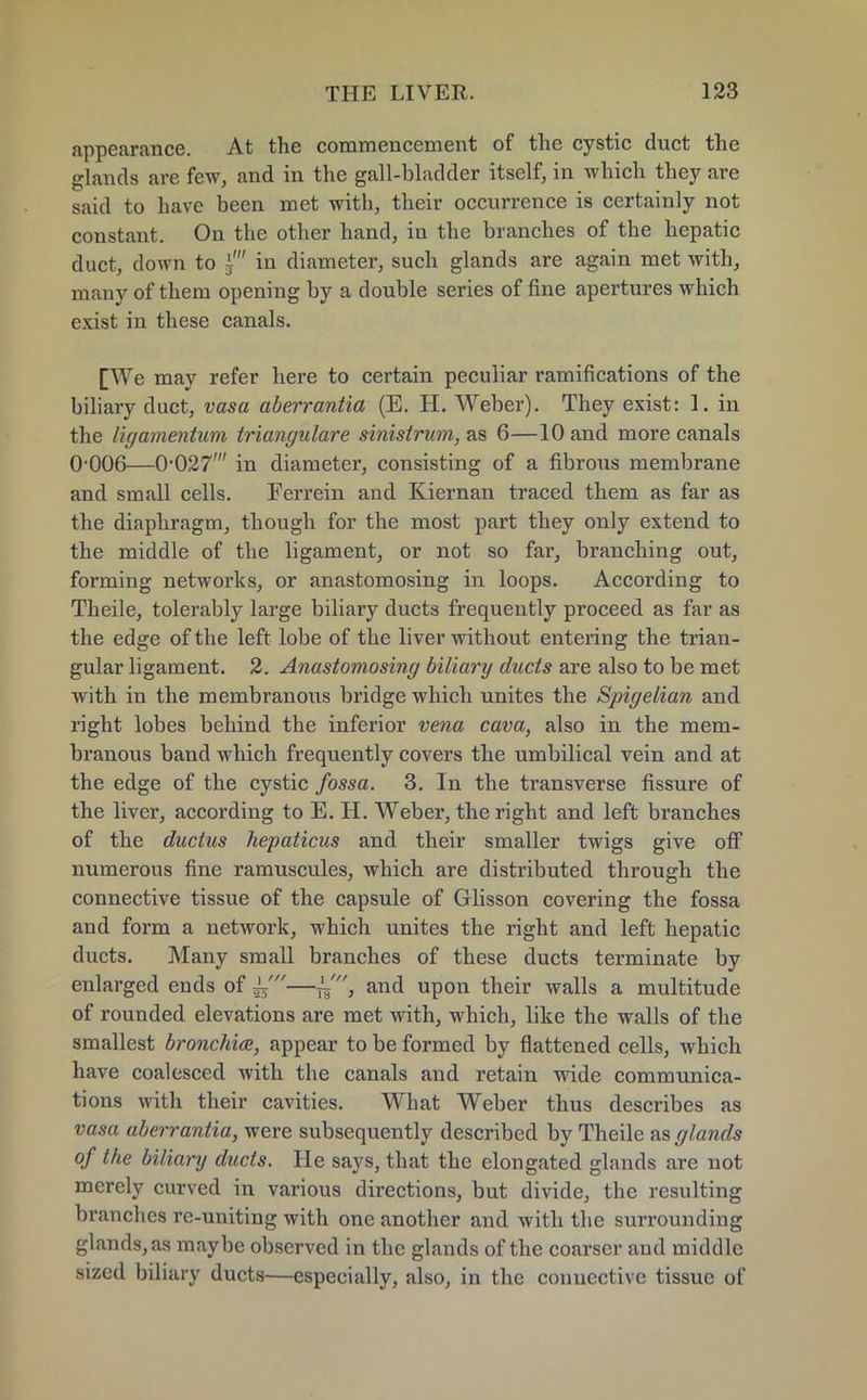 appearance. At the commencement of the cystic duct the glands are few, and in the gall-bladder itself, in which they are said to have been met with, their occurrence is certainly not constant. On the other hand, in the branches of the hepatic duct, clown to i' in diameter, such glands are again met with, many of them opening by a double series of fine apertures which exist in these canals. [We may refer here to certain peculiar ramifications of the biliary duct, vasa aberrantia (E. H. Weber). They exist: 1. in the ligamentum triangulare sinistrum, as 6—10 and more canals 0 006—0-027' in diameter, consisting of a fibrous membrane and small cells. Ferrein and Kiernan traced them as far as the diaphragm, though for the most part they only extend to the middle of the ligament, or not so far, branching out, forming networks, or anastomosing in loops. According to Theile, tolerably large biliary ducts frequently proceed as far as the edge of the left lobe of the liver without entering the trian- gular ligament. 2. Anastomosing biliary ducts are also to be met with in the membranoxis bridge which unites the Spigelian and right lobes behind the inferior vena cava, also in the mem- branous band which frequently covers the umbilical vein and at the edge of the cystic fossa. 3. In the transverse fissure of the liver, according to E. H. Weber, the right and left branches of the ductus hepaticus and their smaller twigs give off numerous fine ramuscules, which are distributed through the connective tissue of the capsule of Glisson covering the fossa and form a network, which unites the right and left hepatic ducts. Many small branches of these ducts terminate by enlarged ends of —~, and upon their walls a multitude of rounded elevations are met with, which, like the walls of the smallest bronchia, appear to be formed by flattened cells, which have coalesced with the canals and retain wide communica- tions with their cavities. What Weber thus describes as vasa aberrantia, were subsequently described by Theile as glands of the biliary ducts. He says, that the elongated glands are not merely curved in various directions, but divide, the resulting brandies rc-uniting with one another and with the surrounding glands, as maybe observed in the glands of the coarser and middle sized biliary ducts—especially, also, in the connective tissue of