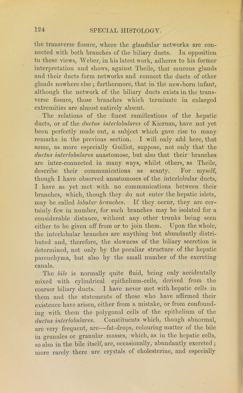 the transverse fissure, where the glandular networks are con- nected with both branches of the biliary ducts. In opposition to these views, Weber, in his latest work, adheres to his former interpretation and shows, against Theile, that mucous glands and their ducts form networks and connect the ducts of other glands nowhere else; furthermore, that in the new-born infant, although the network of the biliary ducts exists in the trans- verse fissure, those branches which terminate in enlarged extremities are almost entirely absent. The relations of the finest ramifications of the hepatic ducts, or of the ductus interlobulares of Kiernan, have not yet been perfectly made out, a subject which gave rise to many remarks in the previous section. I will only add here, that some, as more especially Guillot, suppose, not only that the ductus interlobulares anastomose, but also that their branches are inter-connected in many ways, whilst others, as Theile, describe their communications as scanty. For myself, though I have observed anastomoses of the interlobular ducts, I have as yet met with no communications between their branches, which, though they do not enter the hepatic islets, may be called lobular branches. If they occur, they are cer- tainly few in number, for such branches may be isolated for a considerable distance, without any other trunks being seen either to be given off from or to join them. Upon the whole, the interlobular branches are anything but abundantly distri- buted and, therefore, the slowness of the biliary secretion is determined, not only by the peculiar structure of the hepatic parenchyma, but also by the small number of the excreting canals. The bile is normally quite fluid, being only accidentally mixed with cylindrical epithelium-cells, derived from the coarser biliary ducts. I have never met with hepatic cells in them and the statements of those who have affirmed their existence have arisen, either from a mistake, or from confound- ing with them the polygonal cells of the epithelium of the ductus interlobulares. Constituents which, though abnormal, are very frequent, are—fat-drops, colouring matter of the bile in granules or granular masses, which, as in the hepatic cells, so also in the bile itself, are, occasionally, abundantly excreted ; more rarely there are crystals of cholesterine, and especially