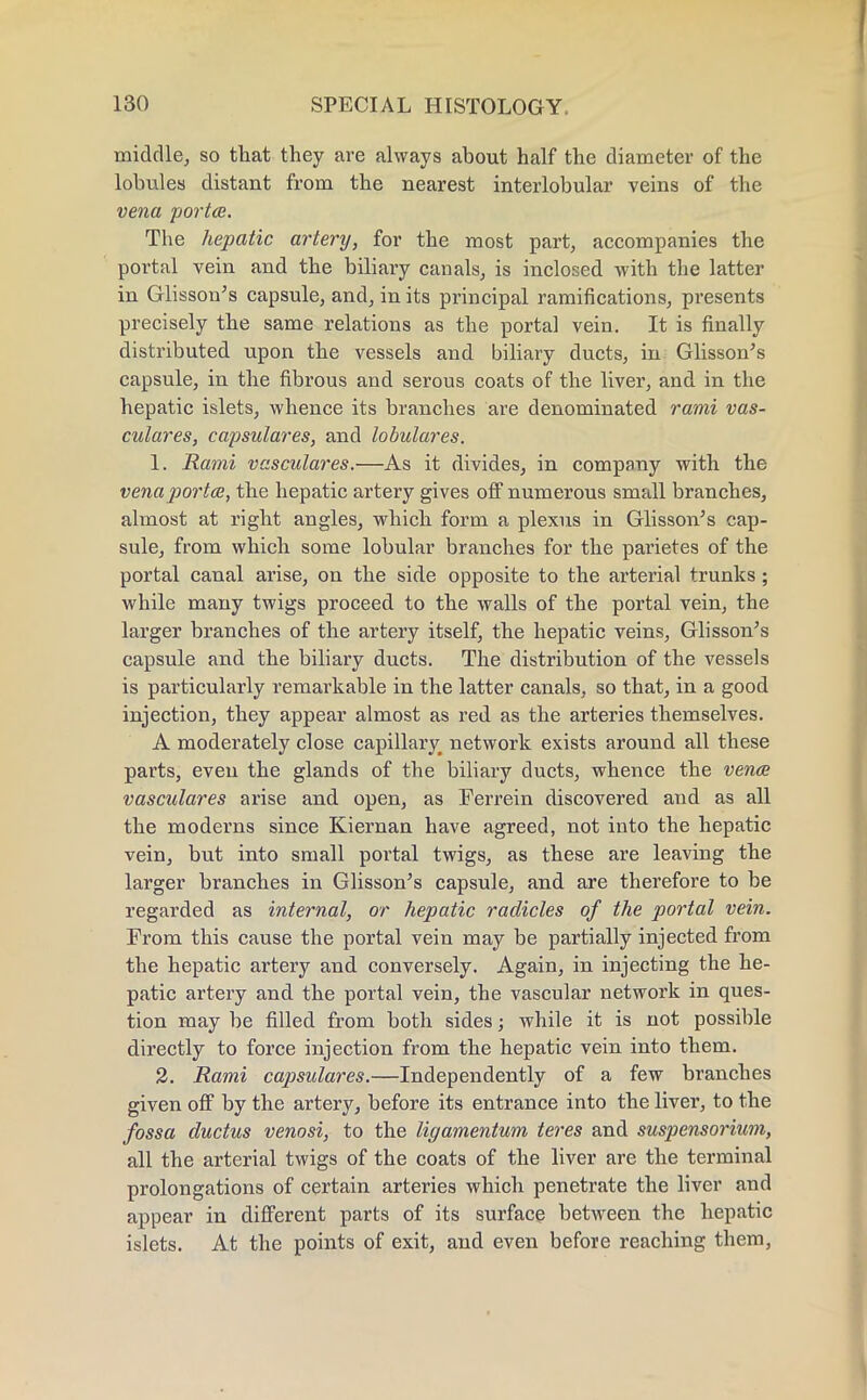 middle, so that they are always about half the diameter of the lobules distant from the nearest interlobular veins of the vena porta. The hepatic artery, for the most part, accompanies the portal vein and the biliary canals, is inclosed with the latter in Glisson's capsule, and, in its principal ramifications, presents precisely the same relations as the portal vein. It is finally distributed upon the vessels and biliary ducts, in Glisson's capsule, in the fibrous and serous coats of the liver, and in the hepatic islets, whence its branches are denominated rami vas- culares, capsulares, and lobulares. 1. Rami vasculares.—As it divides, in company with the vena porta, the hepatic artery gives off numerous small branches, almost at right angles, which form a plexus in Glisson's cap- sule, from which some lobular branches for the parietes of the portal canal arise, on the side opposite to the arterial trunks; while many twigs proceed to the walls of the portal vein, the larger branches of the artery itself, the hepatic veins, Glisson's capsule and the biliary ducts. The distribution of the vessels is particularly remarkable in the latter canals, so that, in a good injection, they appear almost as red as the arteries themselves. A moderately close capillary network exists around all these parts, even the glands of the biliary ducts, whence the vena vasculares arise and open, as Ferrein discovered and as all the moderns since Kiernan have agreed, not into the hepatic vein, but into small portal twigs, as these are leaving the larger branches in Glisson's capsule, and are therefore to be regarded as internal, or hepatic radicles of the portal vein. From this cause the portal vein may be partially injected from the hepatic artery and conversely. Again, in injecting the he- patic artery and the portal vein, the vascular network in ques- tion may be filled from both sides; while it is not possible directly to force injection from the hepatic vein into them. 2. Rami capsulares.—Independently of a few branches given off by the artery, before its entrance into the liver, to the fossa ductus venosi, to the ligamentum teres and suspensorium, all the arterial twigs of the coats of the liver are the terminal prolongations of certain arteries which penetrate the liver and appear in different parts of its surface between the hepatic islets. At the points of exit, and even before reaching them,