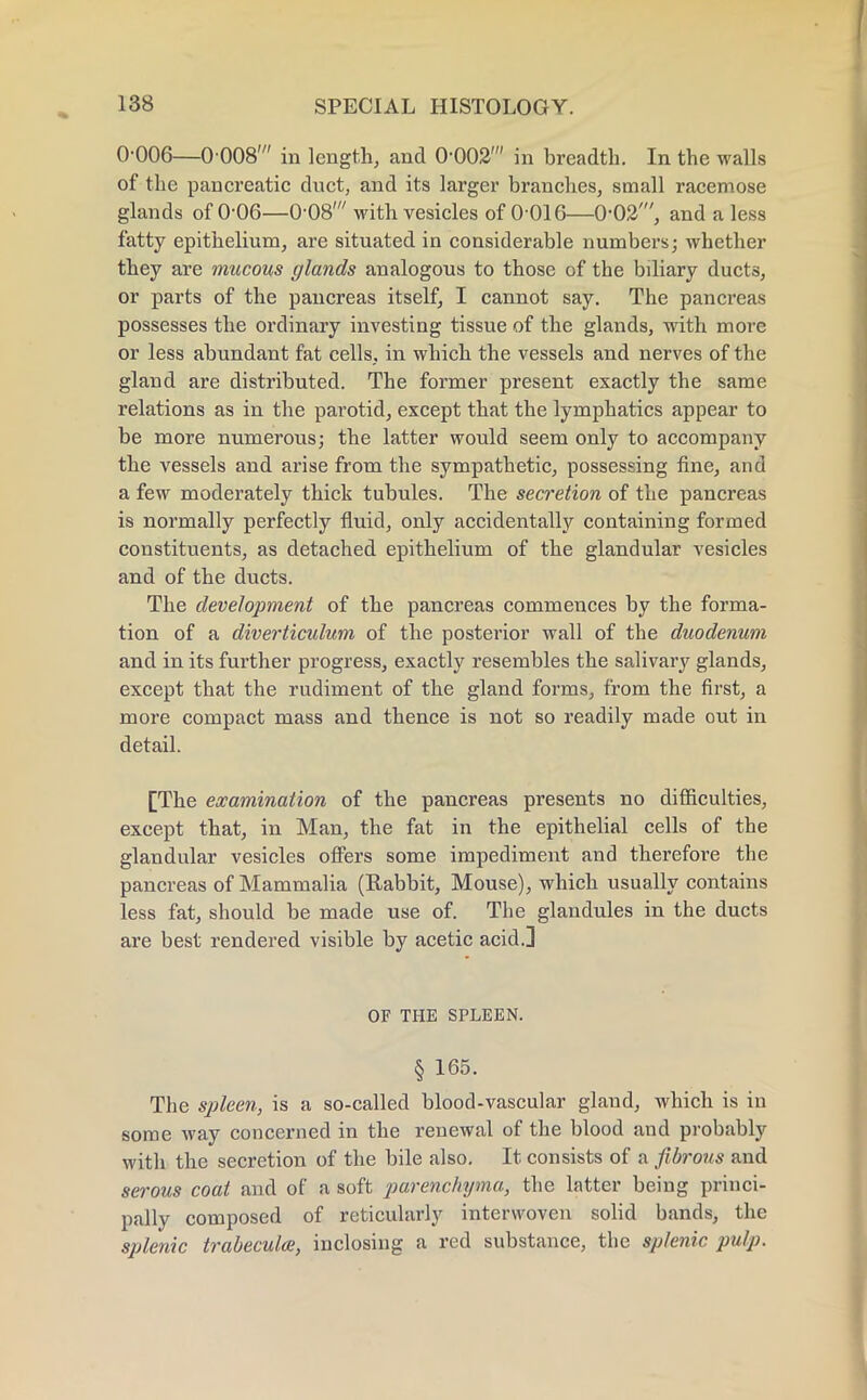 0-006—0 008' in length, and 0-002' in breadth. In the walls of the pancreatic duct, and its larger branches, small racemose glands of 0-06—0-08' with vesicles of 0 016—0-02', and a less fatty epithelium, are situated in considerable numbers; whether they are mucous glands analogous to those of the bdiary ducts, or parts of the pancreas itself, I cannot say. The pancreas possesses the ordinary investing tissue of the glands, with more or less abundant fat cells, in which the vessels and nerves of the gland are distributed. The former present exactly the same relations as in the parotid, except that the lymphatics appear to be more numerous; the latter would seem only to accompany the vessels and arise from the sympathetic, possessing fine, and a few moderately thick tubules. The secretion of the pancreas is normally perfectly fluid, only accidentally containing formed constituents, as detached epithelium of the glandular vesicles and of the ducts. The development of the pancreas commences by the forma- tion of a diverticulum of the posterior wall of the duodenum and in its further progress, exactly resembles the salivary glands, except that the rudiment of the gland forms, from the first, a more compact mass and thence is not so readily made out in detail. [The examination of the pancreas presents no difficulties, except that, in Man, the fat in the epithelial cells of the glandular vesicles offers some impediment and therefore the pancreas of Mammalia (Rabbit, Mouse), which usually contains less fat, should be made use of. The glandules in the ducts are best rendered visible by acetic acid.] OF THE SPLEEN. § 165. The spleen, is a so-called blood-vascular gland, which is in some way concerned in the renewal of the blood and probably with the secretion of the bile also. It consists of a fibrous and serous coat and of a soft parenchyma, the latter being princi- pally composed of reticularly interwoven solid bands, the splenic trabecules, inclosing a red substance, the splenic pulp.