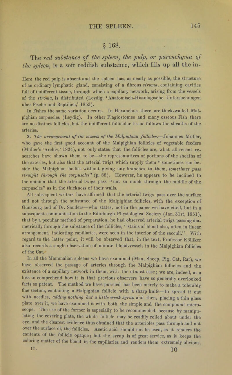 § 168. The red substance of the spleen, the pulp, or parenchyma of the spleen, is a soft reddish substance, which fills up all the in- Here the red pulp is absent and the spleen has, as nearly as possible, the structure of an ordinary lymphatic gland, consisting of a fibrous stroma, containing cavities full of indifferent tissue, through which a capillary network, arising from the vessels of the stroma, is distributed (Leydig, ' Anatomisch-Histologische Untersuchungen iiber Fische und Reptilien,' 1853). In Fishes the same variation occurs. In Hexanchus there are thick-walled Mal- pighian corpuscles (Leydig). In other Plagiostomes and many osseous Fish there are no distinct follicles, but the indifferent follicular tissue follows the sheaths of the arteries. 2. The arrangement of the vessels of the Malpighian follicles.—Johannes Miiller, who gave the first good account of the Malpighian follicles of vegetable feeders (Midler's 'Archiv,' 1834), not only states that the follicles are, what all recent re- searches have shown them to be—the representatives of portions of the sheaths of the arteries, but also that the arterial twigs which supply them  sometimes run be- side the Malpighian bodies without giving any branches to them, sometimes pass straight through the corpuscles (p. 88). However, he appears to be inclined to the opinion that the arterial twigs pass  not so much through the middle of the corpuscles as in the thickness of their walls. All subsequent writers have affirmed that the arterial twigs pass over the surface and not through the substance of the Malpighian follicles, with the exception of Giinsburg and of Dr. Sanders—who states, not in the paper we have cited, but in a subsequent communication to the Edinburgh Physiological Society (Jan. 31st, 1851), that by a peculiar method of preparation, he had observed arterial twigs passing dia- metrically through the substance of the follicles,  stains of blood also, often in linear arrangement, indicating capillaries, were seen in the interior of the sacculi. With regard to the latter point, it will be observed that, in the text, Professor Kblliker also records a single observation of minute blood-vessels in the Malpighian follicles of the Cat. In all the Mammalian spleens we have examined (Man, Sheep, Pig, Cat, Rat), we have observed the passage of arteries through the Malpighian follicles and the existence of a capillary network in them, with the utmost ease; we are, indeed, at a loss to comprehend how it is that previous observers have so generally overlooked facts so patent. The method we have pursued has been merely to make a tolerably fine section, containing a Malpighian follicle, with a sharp knife—to spread it out with needles, adding nothing but a little weak syrup and then, placing a thin glass plate over it, we have examined it with both the simple and the compound micro- scope. The use of the former is especially to be recommended, because by manipu- lating the covering plate, the whole follicle may be readily rolled about under the eye, and the clearest evidence thus obtained that the arterioles pass through and not over the surface of, the follicles. Acetic acid should not be used, as it renders the contents of the follicle opaque; but the syrup is of great service, as it keeps the coloring matter of the blood in the capillaries and renders them extremely obvious. ■ 10