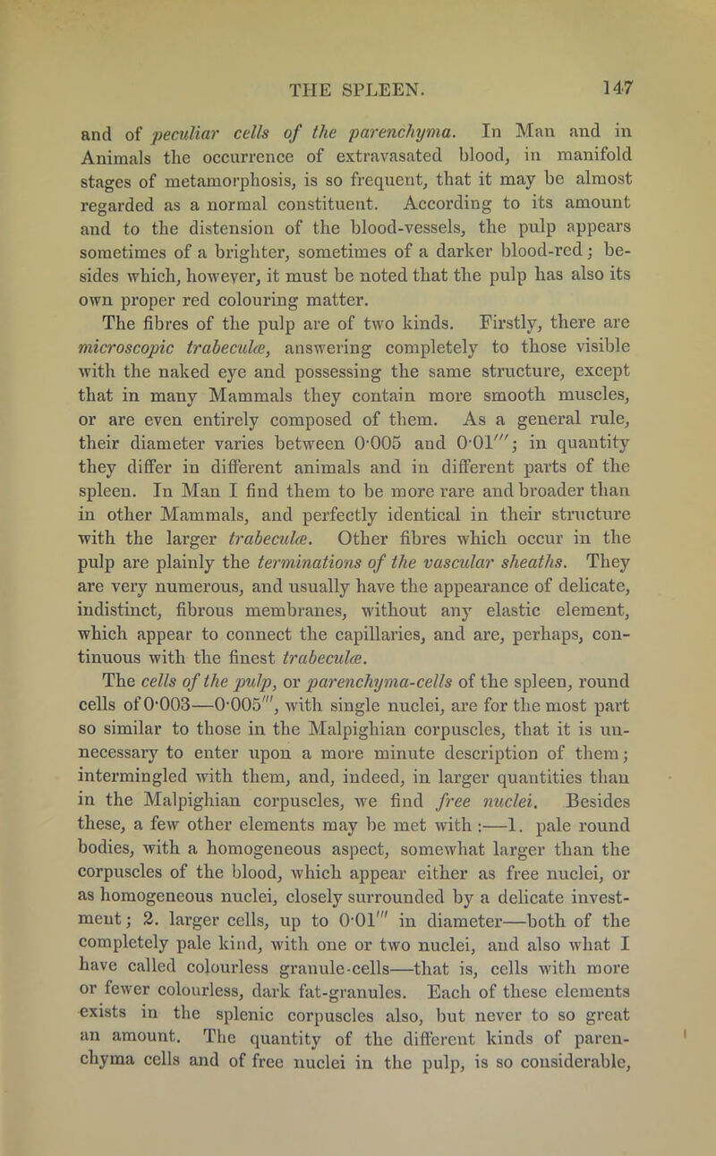 and of peculiar cells of the parenchyma. In Man and in Animals the occurrence of extravasated blood, in manifold stages of metamorphosis, is so frequent, that it may be almost regarded as a normal constituent. According to its amount and to the distension of the blood-vessels, the pulp appears sometimes of a brighter, sometimes of a darker blood-red; be- sides which, however, it must be noted that the pulp has also its own proper red colouring matter. The fibres of the pulp are of two kinds. Firstly, there are microscopic trabecule, answering completely to those visible with the naked eye and possessing the same structure, except that in many Mammals they contain more smooth muscles, or are even entirely composed of them. As a general rule, their diameter varies between O'OOS and O-Ol'; in quantity they differ in different animals and in different parts of the spleen. In Man I find them to be more rare and broader than in other Mammals, and perfectly identical in their structure with the larger trabeculce. Other fibres which occur in the pulp are plainly the terminations of the vascular sheaths. They are very numerous, and usually have the appearance of delicate, indistinct, fibrous membranes, without any elastic element, which appear to connect the capillaries, and are, perhaps, con- tinuous with the finest trabecule. The cells of the pulp, or parenchyma-cells of the spleen, round cells of 0*003—O^OOS', with single nuclei, are for the most part so similar to those in the Malpighian corpuscles, that it is un- necessary to enter upon a more minute description of them; intermingled with them, and, indeed, in larger quantities than in the Malpighian corpuscles, we find free nuclei. Besides these, a few other elements may be met with :—1. pale round bodies, with a homogeneous aspect, somewhat larger than the corpuscles of the blood, which appear either as free nuclei, or as homogeneous nuclei, closely surrounded by a delicate invest- ment ; 2. larger cells, up to 0-01' in diameter—both of the completely pale kind, with one or two nuclei, and also what I have called coloui'less granule-cells—that is, cells with more or fewer colourless, dark fat-granules. Each of these elements exists in the splenic corpuscles also, but never to so great an amount. The quantity of the different kinds of paren- chyma cells and of free nuclei in the pulp, is so considerable,