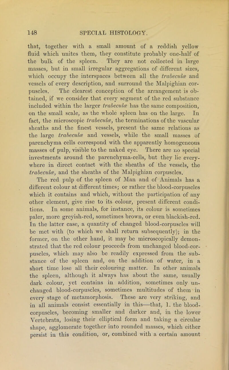 that, together with a small amount of a reddish yellow fluid which unites them, they constitute probably one-half of the bulk of the spleen. They are not collected in large masses, but in small irregular aggregations of different sizes, which occupy the interspaces between all the trabecules and vessels of every description, and surround the Malpighian cor- puscles. The clearest conception of the arrangement is ob- tained, if we consider that every segment of the red substance included within the larger trabecules has the same composition, on the small scale, as the whole spleen has on the large. In fact, the microscopic trabeculee, the terminations of the vascular sheaths and the finest vessels, present the same relations as the large trabecules and vessels, while the small masses of parenchyma cells correspond with the apparently homogeneous masses of pulp, visible to the naked eye. There are no special investments around the parenchyma-cells, but they lie every- where in direct contact with the sheaths of the vessels, the trabecules, and the sheaths of the Malpighian corpuscles. The red pulp of the spleen of Man and of Animals has a different colour at different times; or rather the blood-corpuscles which it contains and which, without the participation of any other element, give rise to its colour, present different condi- tions. In some animals, for instance, its colour is sometimes paler, more greyish-red, sometimes brown, or even blackish-red. In the latter case, a quantity of changed blood-corpuscles will be met with (to which we shall return subsequently); in the former, on the other hand, it may be microscopically demon- strated that the red colour proceeds from unchanged blood-cor- puscles, which may also be readily expressed from the sub- stance of the spleen and, on the addition of water, in a short time lose all their colouring matter. In other animals the spleen, although it always has about the same, usually dark colour, yet contains in addition, sometimes only un- changed blood-corpuscles, sometimes multitudes of them in every stage of metamorphosis. These are very striking, and in all animals consist essentially in this—that, 1. the blood- corpuscles, becoming smaller and darker and, in the lower Vertebrata, losing their elliptical form and taking a circular shape, agglomerate together into rounded masses, which either persist in this condition, or, combined with a certain amount