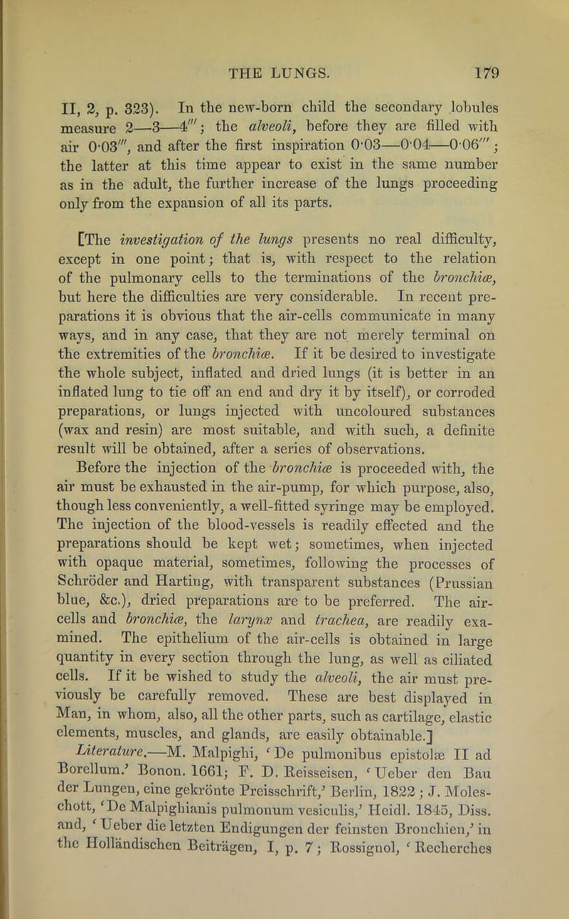 II, 2, p. 323). In the new-born child the secondary lobules measure 2—3—4'; the alveoli, before they are filled with air 0-03', and after the first inspiration 0-03—0 04—0 06' ■ the latter at this time appear to exist in the same number as in the adult, the further increase of the lungs proceeding only from the expansion of all its parts. [The investigation of the lungs presents no real difficulty, except in one point; that is, with respect to the relation of the pulmonary cells to the terminations of the bronchia, but here the difficulties are very considerable. In recent pre- parations it is obvious that the air-cells communicate in many ways, and in any case, that they are not merely terminal on the extremities of the bronchia. If it be desired to investigate the whole subject, inflated and dried lungs (it is better in an inflated lung to tie off an end and dry it by itself), or corroded preparations, or lungs injected with uncoloured substances (wax and resin) are most suitable, and with such, a definite result will be obtained, after a series of observations. Before the injection of the bronchia is proceeded with, the air must be exhausted in the air-pump, for which purpose, also, though less conveniently, a well-fitted syringe may be employed. The injection of the blood-vessels is readily effected and the preparations should be kept wet; sometimes, when injected with opaque material, sometimes, following the processes of Schroder and Harting, with transparent substances (Prussian blue, &c), dried preparations are to be preferred. The air- cells and bronchia, the larynx and trachea, are readily exa- mined. The epithelium of the air-cells is obtained in large quantity in every section through the lung, as well as ciliated cells. If it be wished to study the alveoli, the air must pre- viously be carefully removed. These are best displayed in Man, in whom, also, all the other parts, such as cartilage, elastic elements, muscles, and glands, are easily obtainable.] Uterature.—M. Malpighi, ' De pulmonibus epistolje II ad Borellura.' Bonon. 1661; F. D. Reisseisen, 'Ueber den Bau der Lungen, eine gekronte Preisschrift/ Berlin, 1822 ; J. Moles- chott, 'DeMalpighianis pulmonurn vesiculis/ Heidi. 1845, Diss, and, « Ueber dieletzten Endigungcn der feinsten Bronchien/ in the Hollandischen Beitragen, I, p. 7; Rossignol, ' llecherches