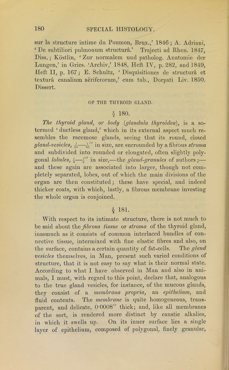 sur la structure intime du Poumon, Brux./ 1846; A. Adriani, ' De subtiliori pulmonum structure.' Trajecti ad Rhen. 1847, Diss.; Kostlin, ' Zur uormalem und patholog. Anatomie der Lungen/ in Gries. 'Archiv/ 1848, Heft IV, p. 282, and 1849, Heft II, p. 167; E. Schultz, c Disquisitiones de structura et texturfi canalium aeriferorum/ cum tab., Dorpati Liv. 1850. Dissert. OF THE THYROID GLAND. § 180. The thyroid gland, or body (glandula thyroidea), is a so- termed ' ductless gland/ which in its external aspect much, re- sembles the racemose glands, seeing that its round, closed gland-vesicles, ±—i' in size, are surrounded by a fibrous stroma and subdivided into rounded or elongated, often slightly poly- gonal lobules, i—i' in size,—the gland-granules of authors;— and these again are associated into larger, though not com- pletely separated, lobes, out of which the main divisions of the organ are then constituted; these have special, and indeed thicker coats, with which, lastly, a fibrous membrane investing the whole organ is conjoined. § 181. With respect to its intimate structure, there is not much to be said about the fibrous tissue or stroma of the thyroid gland, inasmuch as it consists of common interlaced bundles of con- nective tissue, intermixed with fine elastic fibres and also, on the surface, contains a certain quantity of fat-cells. The gland vesicles themselves, in Man, present such varied conditions of structure, that it is not easy to say what is their normal state. According to what I have observed in Man and also in ani- mals, I must, with regard to this point, declare that, analogous to the true gland vesicles, for instance, of the mucous glands, they consist of a membrana propria, an epithelium, and fluid contents. The membrane is quite homogeneous, trans- parent, and delicate, 0-0008' thick; and, like all membranes of the sort, is rendered more distinct by caustic alkalies, in which it swells up. On its inner surface lies a single layer of epithelium, composed of polygonal, finely granular,