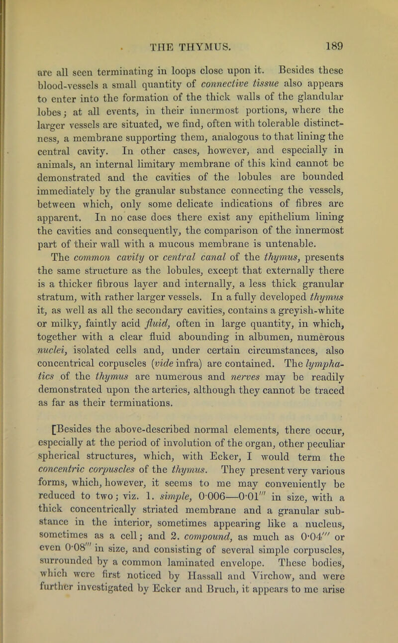 are all seen terminating in loops close upon it. Besides these blood-vessels a small quantity of connective tissue also appears to enter into the formation of the thick walls of the glandular lobes; at all events, in their innermost portions, where the larger vessels are situated, we find, often with tolerable distinct- ness, a membrane supporting them, analogous to that lining the central cavity. In other cases, however, and especially in animals, an internal limitary membrane of this kind cannot be demonstrated and the cavities of the lobules are bounded immediately by the granular substance connecting the vessels, between which, only some delicate indications of fibres are apparent. In no case does there exist any epithelium lining the cavities and consequently, the comparison of the innermost part of their wall with a mucous membrane is untenable. The common cavity or central canal of the thymus, presents the same structure as the lobules, except that externally there is a thicker fibrous layer and internally, a less thick granular stratum, with rather larger vessels. In a fully developed thymus it, as well as all the secondary cavities, contains a greyish-white or milky, faintly acid fluid, often in large quantity, in which, together with a clear fluid abounding in albumen, numerous nuclei, isolated cells and, under certain circumstances, also concentrical corpuscles [vide infra) are contained. The lympha- tics of the thymus are numerous and nerves may be readily demonstrated upon the arteries, although they cannot be traced as far as their terminations. [Besides the above-described normal elements, there occur, especially at the period of involution of the organ, other peculiar spherical structures, which, with Ecker, I would term the concentric corpuscles of the thymus. They present very various forms, which, however, it seems to me may conveniently be reduced to two; viz. 1. simple, 0006—0-01' in size, with a thick concentrically striated membrane and a granular sub- stance in the interior, sometimes appearing like a nucleus, sometimes as a cell; and 2. compound, as much as 0-04' or even 0-08 in size, and consisting of several simple corpuscles, surrounded by a common laminated envelope. These bodies, which were first noticed by Hassall and Virchow, and were further investigated by Ecker and Bruch, it appears to me arise