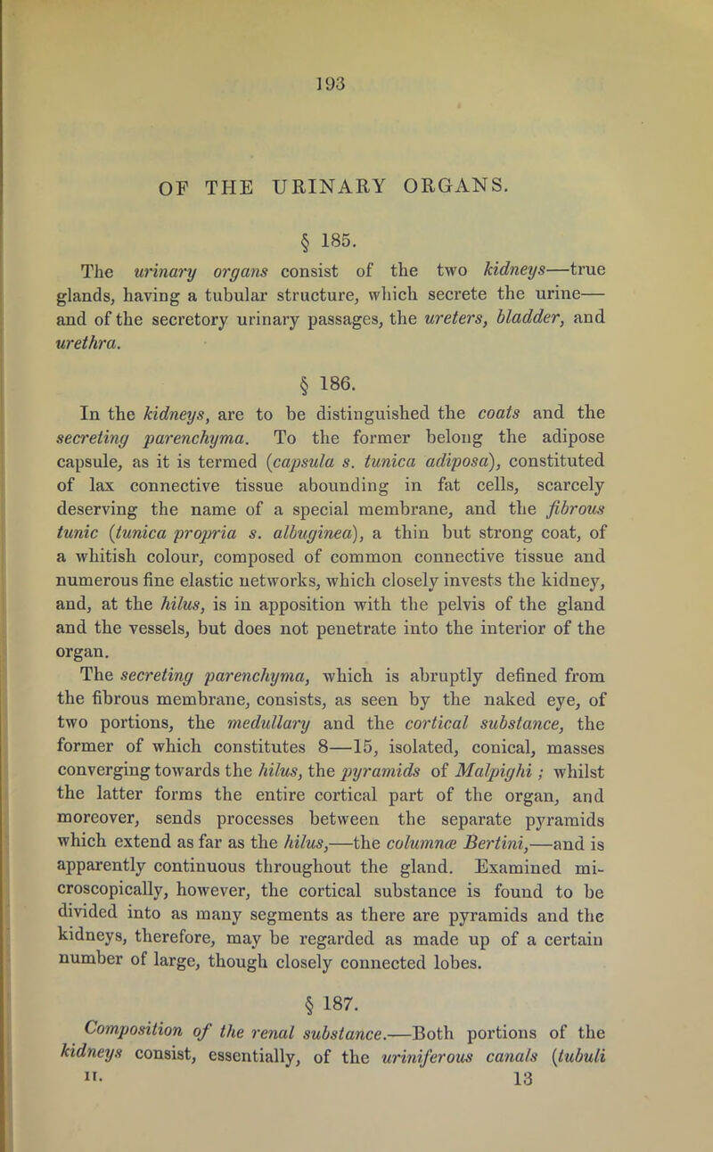 OF THE URINARY ORGANS. § 185. The urinary organs consist of the two kidneys—true glands, having a tubular structure, which secrete the urine— and of the secretory urinary passages, the ureters, bladder, and urethra. § 186. In the kidneys, are to be distinguished the coats and the secreting parenchyma. To the former belong the adipose capsule, as it is termed (capsula s. tunica adiposa), constituted of lax connective tissue abounding in fat cells, scarcely deserving the name of a special membrane, and the fibrous tunic (tunica propria s. albuginea), a thin but strong coat, of a whitish colour, composed of common connective tissue and numerous fine elastic networks, which closely invests the kidney, and, at the hilus, is in apposition with the pelvis of the gland and the vessels, but does not penetrate into the interior of the organ. The secreting parenchyma, which is abruptly denned from the fibrous membrane, consists, as seen by the naked eye, of two portions, the medullary and the cortical substance, the former of which constitutes 8—15, isolated, conical, masses converging towards the hilus, the pyramids of Malpighi; whilst the latter forms the entire cortical part of the organ, and moreover, sends processes between the separate pyramids which extend as far as the hilus,—the columns Bertini,—and is apparently continuous throughout the gland. Examined mi- croscopically, however, the cortical substance is found to be divided into as many segments as there are pyramids and the kidneys, therefore, may be regarded as made up of a certain number of large, though closely connected lobes. § 187. Composition of the renal substance.—Both portions of the kidneys consist, essentially, of the uriniferous canals (tubuli 13