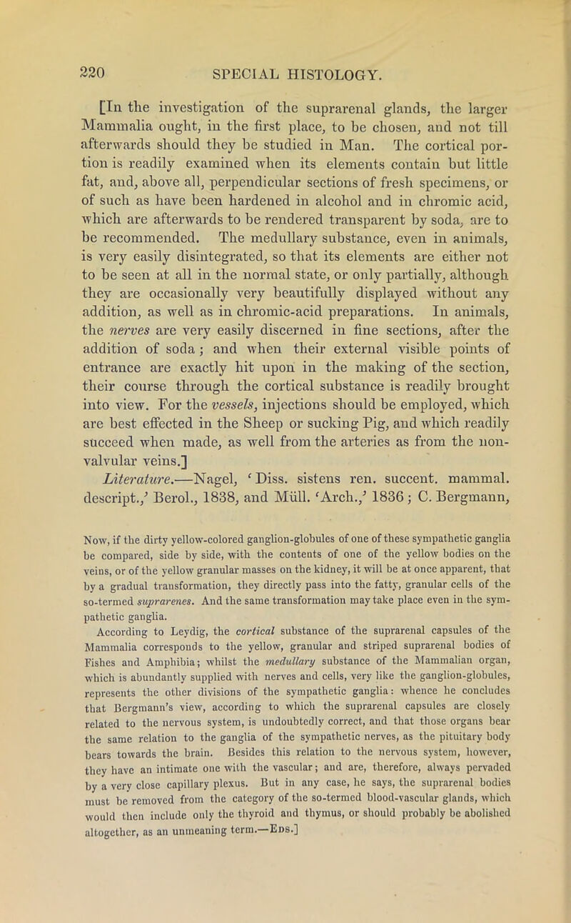 [Ia the investigation of the suprarenal glands, the larger Mammalia ought, in the first place, to be chosen, and not till afterwards should they be studied in Man. The cortical por- tion is readily examined when its elements contain but little fat, and, above all, perpendicular sections of fresh specimens, or of such as have been hardened in alcohol and in chromic acid, which are afterwards to be rendered transparent by soda, are to be recommended. The medullary substance, even in animals, is very easily disintegrated, so that its elements are either not to be seen at all in the normal state, or only partially, although they are occasionally very beautifully displayed without any addition, as well as in chromic-acid preparations. In animals, the nerves are very easily discerned in fine sections, after the addition of soda; and when their external visible points of entrance are exactly hit upon in the making of the section, their course through the cortical substance is readily brought into view. For the vessels, injections should be employed, which are best effected in the Sheep or sucking Pig, and which readily succeed when made, as well from the arteries as from the non- valvular veins.] Literature.—Nagel, ' Diss, sistens ren. succent. mammal, descript./ Berol., 1838, and Mull.'Arch./ 1836 ; C. Bergmann, Now, if the dirty yellow-colored ganglion-globules of one of these sympathetic ganglia be compared, side by side, with the contents of one of the yellow bodies on the veins, or of the yellow granular masses on the kidney, it will be at once apparent, that by a gradual transformation, they directly pass into the fatty, granular cells of the so-termed sujyrarenes. And the same transformation may take place even in the sym- pathetic ganglia. According to Leydig, the cortical substance of the suprarenal capsules of the Mammalia corresponds to the yellow, granular and striped suprarenal bodies of Fishes and Amphibia; whilst the medullary substance of the Mammalian organ, which is abundantly supplied with nerves and cells, very like the ganglion-globules, represents the other divisions of the sympathetic ganglia: whence he concludes that Bergmann's view, according to which the suprarenal capsules are closely related to the nervous system, is undoubtedly correct, and that those organs bear the same relation to the ganglia of the sympathetic nerves, as the pituitary body bears towards the brain. Besides this relation to the nervous system, however, they have an intimate one with the vascular; and are, therefore, always pervaded by a very close capillary plexus. But in any case, he says, the suprarenal bodies must be removed from the category of the so-termed blood-vascular glands, which would then include only the thyroid and thymus, or should probably be abolished altogether, as an unmeaning term.—Eds.]