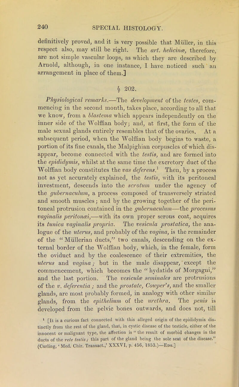 definitively proved, and it is very possible that Miiller, in this respect also, may still be right. The art. helicinai, therefore, are not simple vascular loops, as which they are described by Arnold, although, in one instance, I have noticed such an arrangement in place of them.] § 202. Physiological remarks.—The development of the testes, com- mencing in the second month, takes place, according to all that we know, from a blastema which appears independently on the inner side of the Wolffian body; and, at first, the form of the male sexual glands entirely resembles that of the ovaries. At a subsequent period, when the Wolffian body begins to waste, a portion of its fine canals, the Malpighian corpuscles of which dis- appear, become connected with the testis, and are formed into the epididymis, whilst at the same time the excretory duct of the Wolffian body constitutes the vas deferens? Then, by a process not as yet accurately explained, the testis, with its peritoneal investment, descends into the scrotum under the agency of the gubernaculum, a process composed of transversely striated and smooth muscles; and by the growing together of the peri- toneal protrusion contained in the gubernaculum—the processus vaginalis peritonei,—with its own proper serous coat, acquires its tunica vaginalis propria. The vesicula prostatica, the ana- logue of the uterus, and probably of the vagina, is the remainder of the  Mullerian ducts, two canals, descending on the ex- ternal border of the Wolffian body, which, in the female, form the oviduct and by the coalescence of their extremities, the uterus and vagina; but in the male disappear,' except the commencement, which becomes the  hydatids of Morgagui, and the last portion. The vesicula seminales are protrusions of the v. deferentia ; and the prostate, Cowper's, and the smaller glands, are most probably formed, in analogy with other similar glands, from the epithelium of the urethra. The penis is developed from the pelvic bones outwards, and does not, till 1 [It is a curious fact connected with this alleged origin of the epididymis dis- tinctly from the rest of the gland, that, in cystic disease of the testicle, either of the innocent or malignant type, the affection is  the result of morbid changes in the ducts of the rete testis; this part of the gland being the sole seat of the disease. (Curling,' Med. Chir. Transact.,' XXXVI, p. 456, 1853.)—Eds.]