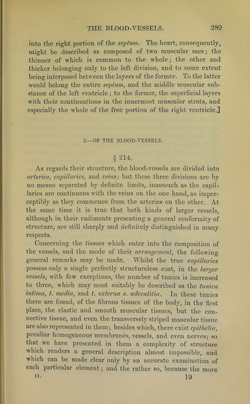 into the right portion of the septum. The heart, consequently, might be described as composed of two muscular sacs; the thinner of which is common to the whole j the other and thicker belonging only to the left division, and to some extent being interposed between the layers of the former. To the latter would belong the entire septum, and the middle muscular sub- stance of the left ventricle; to the former, the superficial layers with their continuations in the innermost muscular strata, and especially the whole of the free portion of the right ventricle.] 2.—OF THE BLOOD-VESSELS. § 214. As regards their structure, the blood-vessels are divided into arteries, capillaries, and veins; but these three divisions are by no means separated by definite limits, inasmuch as the capil- laries are continuous with the veins on the one hand, as imper- ceptibly as they commence from the arteries on the other. At the same time it is true that both kinds of larger vessels, although in their rudiments presenting a general conformity of structure, are still sharply and definitely distinguished in many respects. Concerning the tissues which enter into the composition of the vessels, and the mode of their arrangement, the following general remarks may be made. Whilst the true capillaries possess only a single perfectly structureless coat, in the larger vessels, with few exceptions, the number of tunics is increased to three, which may most suitably be described as the tunica intima, t. media, and t. externa s. adventilia. In these tunics there are found, of the fibrous tissues of the body, in the first place, the elastic and smooth muscular tissues, but the con- nective tissue, and even the transversely striped muscular tissue are also represented in them; besides which, there exist epitkeMa, peculiar homogeneous membranes, vessels, and even nerves; so that we have presented in them a complexity of structure which renders a general description almost impossible, and which can be made clear only by an accurate examination of each particular element; and the rather so, because the more 19