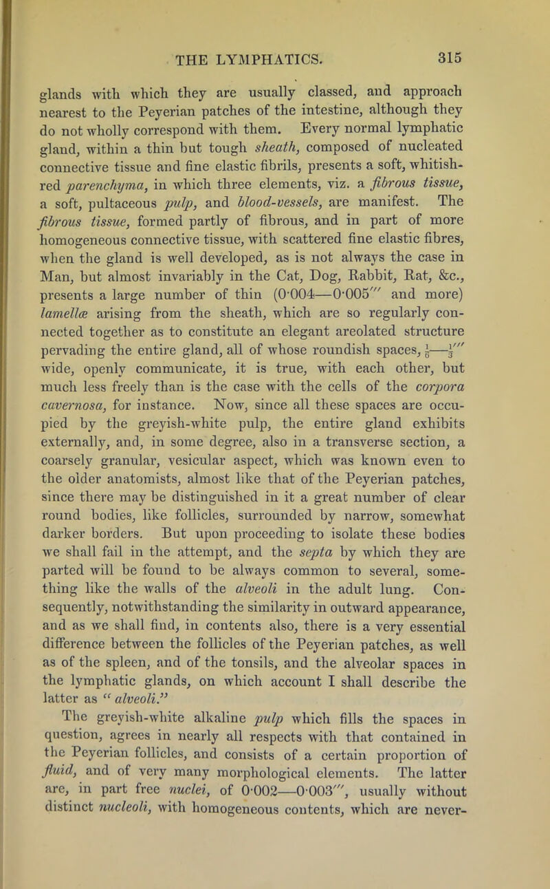 glands with which they are usually classed, aud approach nearest to the Peyerian patches of the intestine, although they do not wholly correspond with them. Every normal lymphatic gland, within a thin but tough sheath, composed of nucleated connective tissue and fine elastic fibrils, presents a soft, whitish- red parenchyma, in which three elements, viz. a fibrous tissue, a soft, pultaceous pulp, and blood-vessels, are manifest. The fibrous tissue, formed partly of fibrous, and in part of more homogeneous connective tissue, with scattered fine elastic fibres, when the gland is well developed, as is not always the case in Man, but almost invariably in the Cat, Dog, Rabbit, Rat, &c, presents a large number of thin (O004—O005' and more) lamellae arising from the sheath, which are so regularly con- nected together as to constitute an elegant areolated structure pervading the entire gland, all of whose roundish spaces, \—i' wide, openly communicate, it is true, with each other, but much less freely than is the case with the cells of the corpora cavernosa, for instance. Now, since all these spaces are occu- pied by the greyish-white pulp, the entire gland exhibits externally, and, in some degree, also in a transverse section, a coarsely granular, vesicular aspect, which was known even to the older anatomists, almost like that of the Peyerian patches, since there may be distinguished in it a great number of clear round bodies, like follicles, surrounded by narrow, somewhat darker borders. But upon proceeding to isolate these bodies we shall fail in the attempt, and the septa by which they are parted will be found to be always common to several, some- thing like the walls of the alveoli in the adult lung. Con- sequently, notwithstanding the similarity in outward appearance, and as we shall find, in contents also, there is a very essential difference between the follicles of the Peyerian patches, as well as of the spleen, and of the tonsils, and the alveolar spaces in the lymphatic glands, on which account I shall describe the latter as  alveoli. The greyish-white alkaline pulp which fills the spaces in question, agrees in nearly all respects with that contained in the Peyerian follicles, and consists of a certain proportion of fluid, and of very many morphological elements. The latter are, in part free nuclei, of 0-002—0 003', usually without distinct nucleoli, with homogeneous contents, which are never-