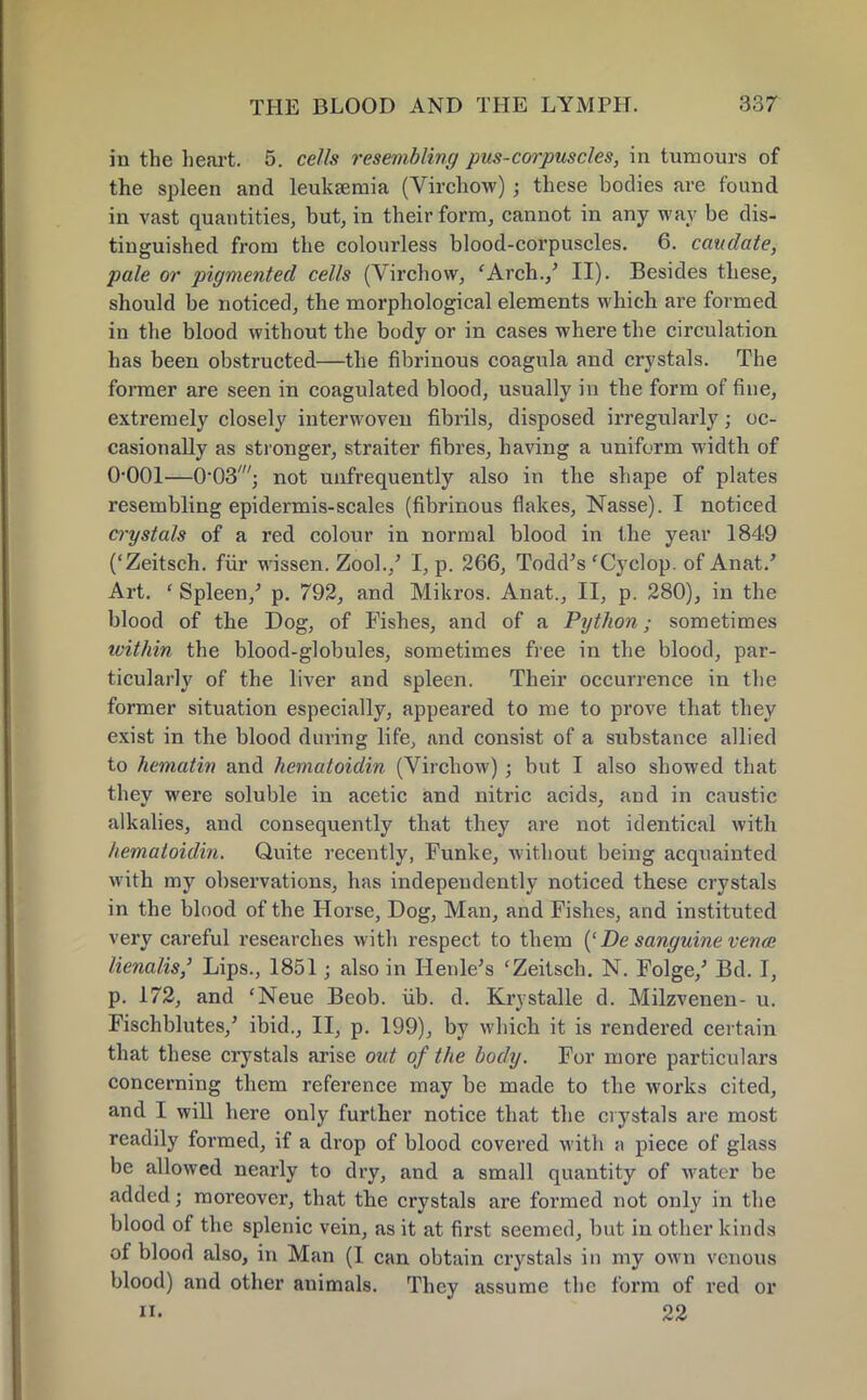 in the heart. 5. cells resembling pus-corpuscles, in tumours of the spleen and leukaemia (Virchow) ; these bodies are found in vast quantities, but, in their form, cannot in any way be dis- tinguished from the colourless blood-corpuscles. 6. caudate, pale or pigmented cells (Virchow, 'Arch./ II). Besides these, should be noticed, the morphological elements which are formed in the blood without the body or in cases where the circulation has been obstructed—the fibrinous coagula and crystals. The former are seen in coagulated blood, usually in the form of fine, extremely closely interwoven fibrils, disposed irregularly; oc- casionally as stronger, straiter fibres, having a uniform width of 0-001—O'OS1; not unfrequently also in the shape of plates resembling epidermis-scales (fibrinous flakes, Nasse). I noticed crystals of a red colour in normal blood in the year 1849 ('Zeitsch. fiir wissen. Zool./ I, p. 266, Todd's 'Cyclop, of Anat.' Art. ' Spleen/ p. 792, and Mikros. Anat., II, p. 280), in the blood of the Dog, of Fishes, and of a Python; sometimes ivithin the blood-globules, sometimes free in the blood, par- ticularly of the liver and spleen. Their occurrence in the former situation especially, appeared to me to prove that they exist in the blood during life, and consist of a substance allied to hematin and hematoidin (Virchow); but I also showed that they were soluble in acetic and nitric acids, and in caustic alkalies, and consequently that they are not identical with hematoidin. Quite recently, Funke, without being acquainted with my observations, has independently noticed these crystals in the blood of the Horse, Dog, Man, and Fishes, and instituted very careful researches with respect to them ('De sanguine vence lienalis,' Lips., 1851 j also in Henle's 'Zeitsch. N. Folge/ Bd. I, p. 172, and 'Neue Beob. iib. d. Krystalle d. Milzvenen- u. Fischblutes/ ibid., II, p. 199), by which it is rendered certain that these crystals arise out of the body. For more particulars concerning them reference may be made to the works cited, and I will here only further notice that the crystals are most readily formed, if a drop of blood covered with a piece of glass be allowed nearly to dry, and a small quantity of water be added; moreover, that the crystals are formed not only in the blood of the splenic vein, as it at first seemed, but in other kinds of blood also, in Man (I can obtain crystals in my own venous blood) and other animals. They assume the form of red or 22