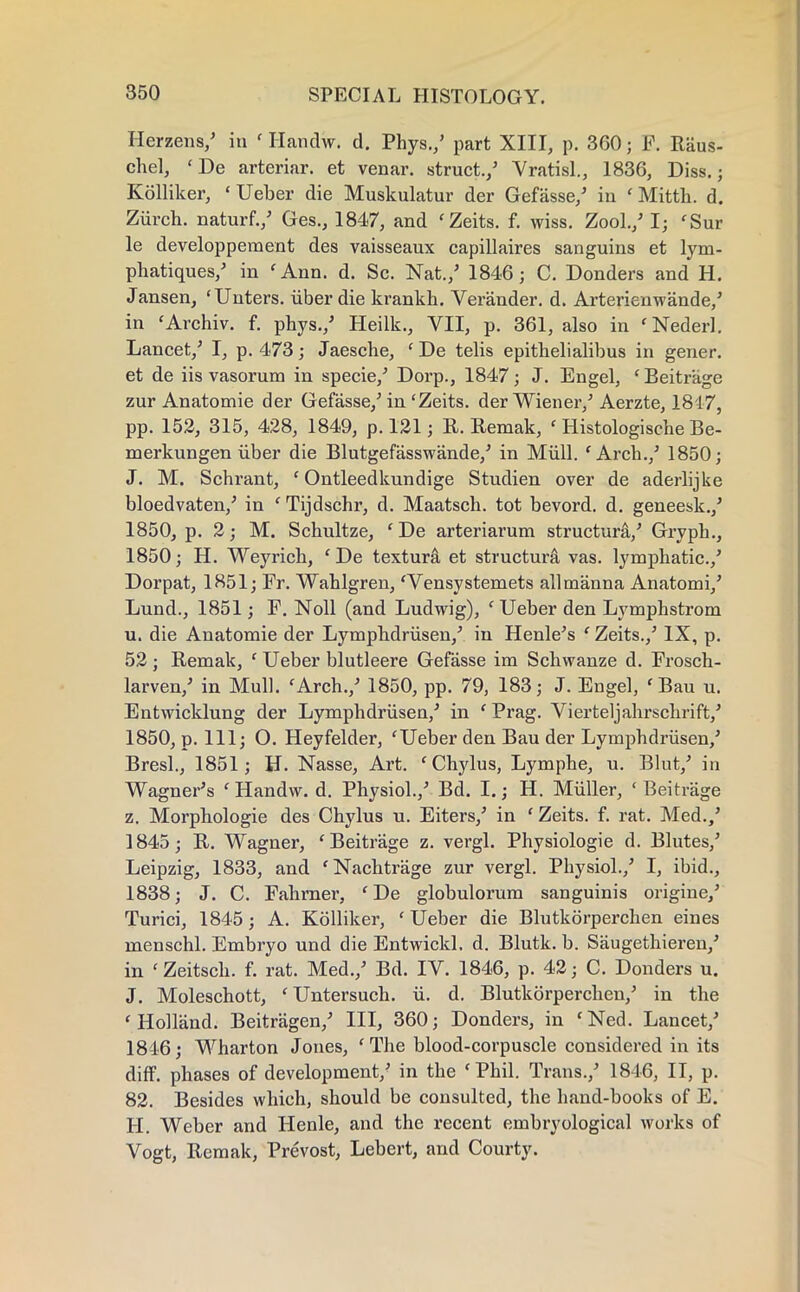 Herzens/ in ' Handw. d. Phys./ part XIII, p. 360; F. Raus- chel, 'De arteriar. et venar. struct./ Vratisl., 1836, Diss.; Kolliker, ' Ueber die Muskulatur der Gefasse/ in ' Mitth. d. Ziirch. naturf./ Ges., 1847, and cZeits. f. wiss. Zool./ I; 'Sur le developpement des vaisseaux capillaires sanguins et lym- phatiques/ in 'Ann. d. Sc. Nat./ 1846; C. Donders and H. Jansen, 'Unters. iiber die krankh. Verander. d. Arterienw'ande/ in ' Archiv. f. phys./ Heilk., VII, p. 361, also in ' Nederl. Lancet/ I, p. 473; Jaesche, 'De telis epithelialibus in gener. et de iis vasorum in specie/ Dorp., 1847; J. Engel, 'Beitrage zur Anatomie der Gefasse/in'Zeits. der Wiener/ Aerzte, 1817, pp. 152, 315, 428, 1849, p. 121; R. Remak, ' Histologische Be- merkungen iiber die Blutgefasswande/ in Mull. 'Arch./ 1850; J. M. Schrant, ' Ontleedkundige Studien over de aderlijke bloedvaten/ in f Tijdschr, d. Maatsch. tot bevord. d. geneesk./ 1850, p. 2; M. Schultze, ' De arteriarum structura/ Gryph., 1850; H. Weyrich, ' De textura et structura vas. lymphatic./ Dorpat, 1851; Fr. Wahlgren, 'Vensystemets all manna Anatomi/ Lund., 1851; F. Noll (and Ludwig), ' Ueber den Lymphstrom u. die Anatomie der Lymphdriisen/ in Henle's ' Zeits./ IX, p. 52; Remak, ' Ueber blutleere Gefasse im Schwanze d. Frosch- larven/ in Mull. fArch./ 1850, pp. 79, 183; J. Engel, ' Bau u. Entwicklung der Lymphdriisen/ in ' Prag. Vierteljahrschrift/ 1850, p. Ill; O. Heyfelder, 'Ueber den Bau der Lymphdriisen/ Bresl., 1851; H. Nasse, Art. 'Chylus, Lymphe, u. Blut/ in Wagner's ' Handw. d. Physiol./ Bd. I.; H. Miiller, ' Beitrjige z. Morphologie des Chylus u. Eiters/ in 'Zeits. f. rat. Med./ 1845; R. Wagner, 'Beitrage z. vergl. Physiologie d. Blutes/ Leipzig, 1833, and 'Nachtrage zur vergl. Physiol./ I, ibid., 1838; J. C. Fahrner, 'De globulorum sanguinis origine/ Turici, 1845; A. Kolliker, ' Ueber die Blutkorperchen eines menschl. Embryo und die Entwickl. d. Blutk. b. Saugethieren/ in 'Zeitsch. f. rat. Med./ Bd. IV. 1846, p. 42; C. Donders u. J. Moleschott, 'Untersuch. ii. d. Blutkorperchen/ in the 'Holland. Beitragen/ III, 360; Donders, in 'Ned. Lancet/ 1846; Wharton Jones, ' The blood-corpuscle considered in its cliff, phases of development/ in the 'Phil. Trans./ 1846, II, p. 82. Besides which, should be consulted, the hand-books of E. H. Weber and Henle, and the recent embryological works of Vogt, Remak, Prevost, Lebert, and Courty.