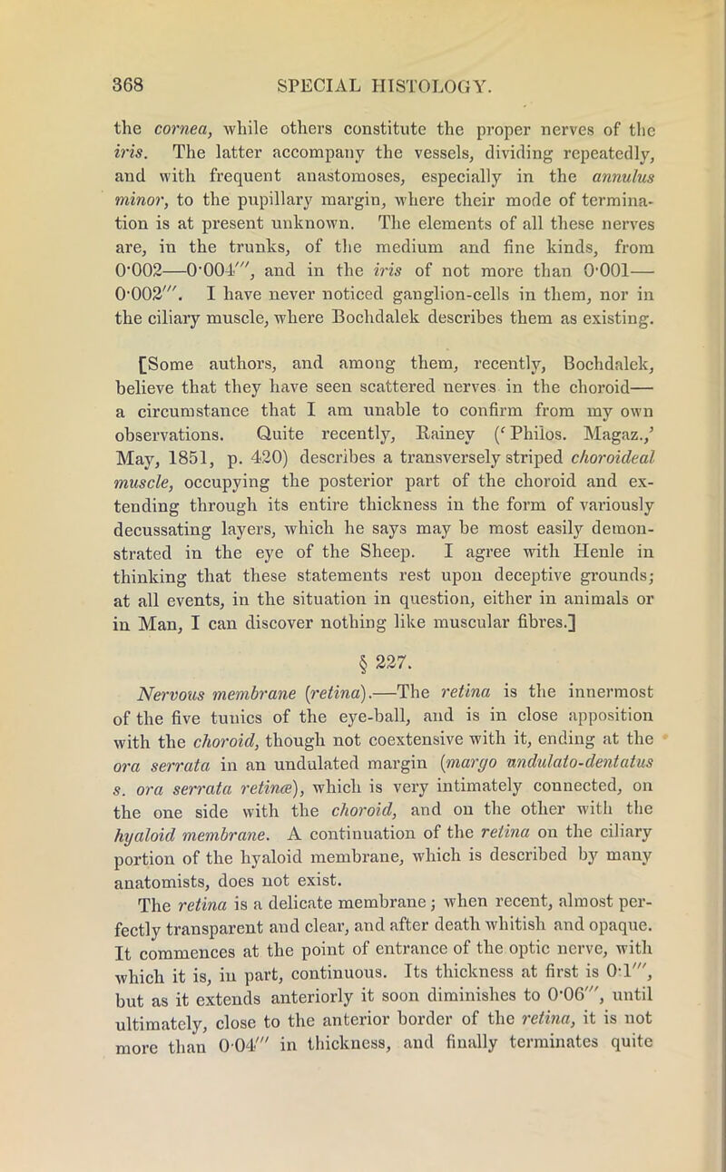 the cornea, while others constitute the proper nerves of the iris. The latter accompany the vessels, dividing repeatedly, and with frequent anastomoses, especially in the annulus minor, to the pupillary margin, where their mode of termina- tion is at present unknown. The elements of all these nerves are, in the trunks, of the medium and fine kinds, from 0-002—0-004/, and in the iris of not more than 0-001— 0-002'. I have never noticed ganglion-cells in them, nor in the ciliary muscle, where Bochdalek describes them as existing. [Some authors, and among them, recently, Bochdalek, believe that they have seen scattered nerves in the choroid— a circumstance that I am unable to confirm from my own observations. Quite recently, Rainey {' Philos. Magaz./ May, 1851, p. 420) describes a transversely striped choroideal muscle, occupying the posterior part of the choroid and ex- tending through its entire thickness in the form of variously decussating layers, which he says may be most easily demon- strated in the eye of the Sheep. I agree with Henle in thinking that these statements rest upon deceptive grounds; at all events, in the situation in question, either in animals or in Man, I can discover nothing like muscular fibres.] § 227. Nervous membrane {retina).—The retina is the innermost of the five tunics of the eye-ball, and is in close apposition with the choroid, though not coextensive with it, ending at the ora serrata in an undulated margin {margo undulato-dentatus s. ora serrata retinae), which is very intimately connected, on the one side with the choroid, and on the other with the hyaloid membrane. A continuation of the retina on the ciliary portion of the hyaloid membrane, which is described by many anatomists, does not exist. The retina is a delicate membrane; when recent, almost per- fectly transparent and clear, and after death whitish and opaque. It commences at the point of entrance of the optic nerve, with which it is, in part, continuous. Its thickness at first is 0-1', but as it extends anteriorly it soon diminishes to 0-06', until ultimately, close to the anterior border of the retina, it is not more than 004<' in thickness, and finally terminates quite