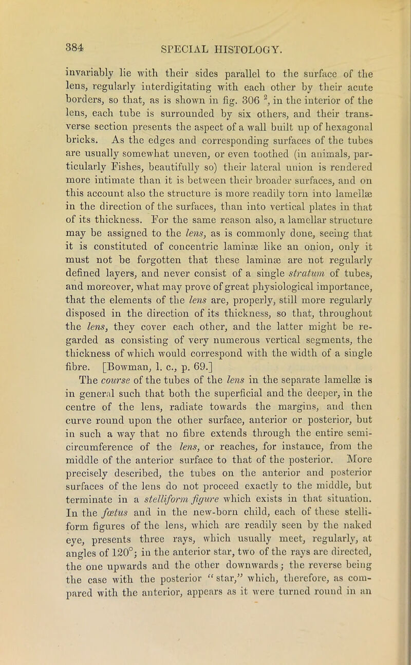 invariably lie with their sides parallel to the surface of the lens, regularly interdigitating with each other by their acute borders, so that, as is shown in fig. 306 2, in the interior of the lens, each tube is surrounded by six others, and their trans- verse section presents the aspect of a wall built up of hexagonal bricks. As the edges and corresponding surfaces of the tubes are usually somewhat uneven, or even toothed (in animals, par- ticularly Fishes, beautifully so) their lateral union is rendered more intimate than it is between their broader surfaces, and on this account also the structure is more readily torn into lamella? in the direction of the surfaces, than into vertical plates in that of its thickness. For the same reason also, a lamellar structure may be assigned to the lens, as is commonly done, seeing that it is constituted of concentric laminae like an onion, only it must not be forgotten that these laminae are not regularly defined layers, and never consist of a single stratum of tubes, and moreover, what may prove of great physiological importance, that the elements of the lens are, properly, still more regularly disposed in the direction of its thickness, so that, throughout the lens, they cover each other, and the latter might be re- garded as consisting of very numerous vertical segments, the thickness of which would correspond with the width of a single fibre. [Bowman, 1. c, p. 69.] The course of the tubes of the lens in the separate lamellae is in general such that both the superficial and the deeper, in the centre of the lens, radiate towards the margins, and then curve round upon the other surface, anterior or posterior, but in such a way that no fibre extends through the entire semi- circumference of the lens, or reaches, for instance, from the middle of the anterior surface to that of the posterior. More precisely described, the tubes on the anterior and posterior surfaces of the lens do not proceed exactly to the middle, but terminate in a stelliform figure which exists in that situation. In the foetus and in the new-born child, each of these stelli- form figures of the lens, which are readily seen by the naked eye, presents three rays, which usually meet, regularly, at angles of 120°; in the anterior star, two of the rays are directed, the one upwards and the other downwards; the reverse being the case with the posterior star, which, therefore, as com- pared with the anterior, appears as it were turned round in an
