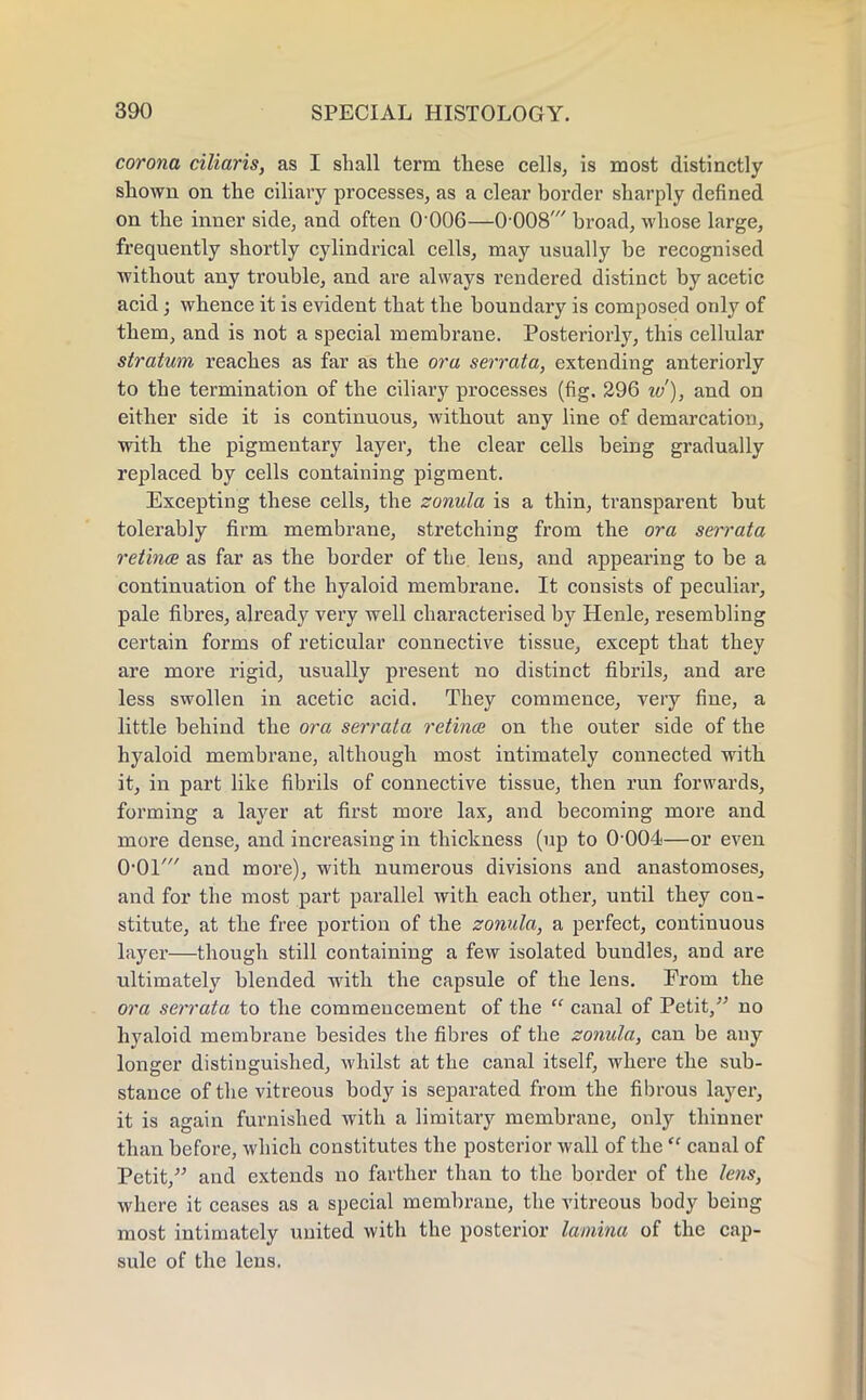 corona ciliaris, as I shall term these cells, is most distinctly shown on the ciliary processes, as a clear border sharply defined on the inner side, and often 0-006—0-008' broad, whose large, frequently shortly cylindrical cells, may usually be recognised without any trouble, and are always rendered distinct by acetic acid; whence it is evident that the boundary is composed only of them, and is not a special membrane. Posteriorly, this cellular stratum reaches as far as the ora serrata, extending anteriorly to the termination of the ciliary processes (fig. 296 iv), and on either side it is continuous, without any line of demarcation, with the pigmentary layer, the clear cells being gradually replaced by cells containing pigment. Excepting these cells, the zonula is a thin, transparent but tolerably firm membrane, stretching from the ora serrata retinae as far as the border of the. lens, and appearing to be a continuation of the hyaloid membrane. It consists of peculiar, pale fibres, already very well characterised by Henle, resembling certain forms of reticular connective tissue, except that they are more rigid, usually present no distinct fibrils, and are less swollen in acetic acid. They commence, very fine, a little behind the ora serrata retina on the outer side of the hyaloid membrane, although most intimately connected with it, in part like fibrils of connective tissue, then run forwards, forming a layer at first more lax, and becoming more and more dense, and increasing in thickness (up to 0*004—or even O'Ol' and more), with numerous divisions and anastomoses, and for the most part parallel with each other, until they con- stitute, at the free portion of the zonula, a perfect, continuous layer—though still containing a few isolated bundles, and are ultimately blended with the capsule of the lens. From the ora serrata to the commencement of the  canal of Petit, no hyaloid membrane besides the fibres of the zonula, can be any longer distinguished, whilst at the canal itself, where the sub- stance of the vitreous body is separated from the fibrous layer, it is again furnished with a limitary membrane, only thinner than before, which constitutes the posterior wall of the  canal of Petit/' and extends no farther than to the border of the lens, where it ceases as a special membrane, the vitreous body being most intimately united with the posterior lamina of the cap- sule of the lens.