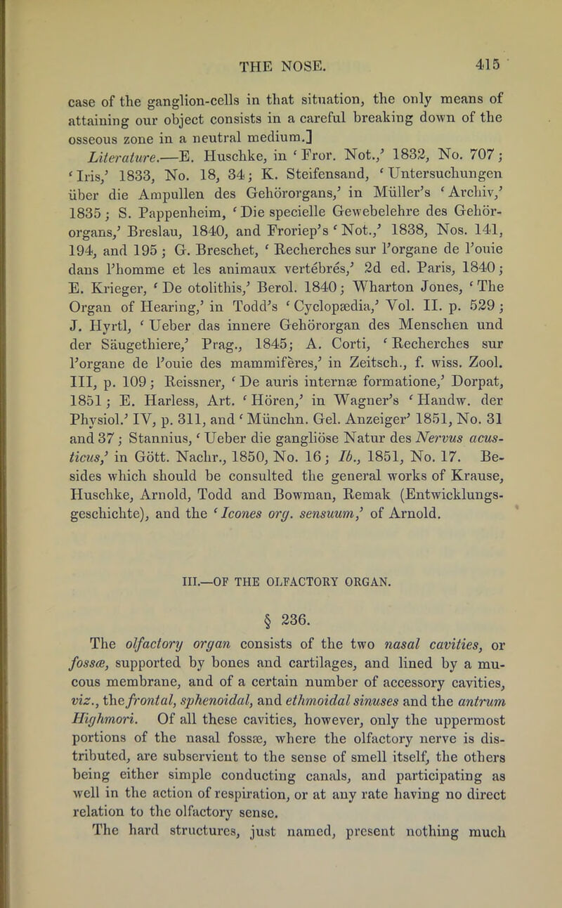 case of the ganglion-cells in that situation, the only means of attaining our object consists in a careful breaking down of the osseous zone in a neutral medium.] Literature.—E. Huschke, in ' Fror. Not./ 1832, No. 707; 'Iris,' 1833, No. 18, 34; K. Steifensand, ' Untersuchungen iiber die Ampullen des Gehororgans/ in Muller's 'Archiv/ 1835; S. Pappenheim, ' Die specielle Gewebelehre des Gehor- organs/ Breslau, 1840, and Froriep's ' Not./ 1838, Nos. 141, 194, and 195 ; G. Breschet, ' Recherches sur l'organe de l'ouie dans Thomme et les animaux vertebres/ 2d ed. Paris, 1840; E. Krieger, ' De otolithis/ Berol. 1840; Wharton Jones, 'The Organ of Hearing/ in Todd's c Cyclopaedia/ Vol. II. p. 529; J. Hyrtl, ' Ueber das innere Gehororgan des Menschen und der Saugethiere/ Prag., 1845; A. Corti, 'Recherches sur l'organe de l'ouie des mammiferes/ in Zeitsch., f. wiss. Zool. Ill, p. 109; Reissner, ' De auris interna? formatione/ Dorpat, 1851; E. Harless, Art. e Horen/ in Wagner's ' Handw. der Physiol.' IV, p. 311, and e Miinchn. Gel. Anzeiger' 1851, No. 31 and 37; Stannius,' Ueber die gangliose Natur des Nervus acus- ticus/ in Gott. Nachr., 1850, No. 16; lb., 1851, No. 17. Be- sides which should be consulted the general works of Krause, Huschke, Arnold, Todd and Bowman, Remak (Entwicklungs- geschichte), and the ' Icones org. sensuum,' of Arnold. III.—OF THE OLFACTORY ORGAN. § 236. The olfactory organ consists of the two nasal cavities, or fossa, supported by bones and cartilages, and lined by a mu- cous membrane, and of a certain number of accessory cavities, viz., the frontal, sphenoidal, and ethmoidal sinuses and the antrum Highmori. Of all these cavities, however, only the uppermost portions of the nasal fossa?, where the olfactory nerve is dis- tributed, are subservient to the sense of smell itself, the others being either simple conducting canals, and participating as well in the action of respiration, or at any rate having no direct relation to the olfactory sense. The hard structures, just named, present nothing much