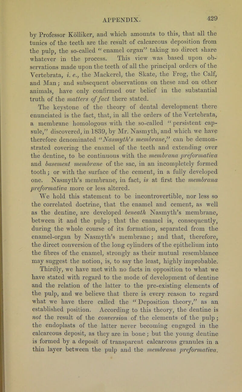 by Professor Kolliker, and which amounts to this, that all the tunics of the teeth are the result of calcareous deposition from the pulp, the so-called  enamel organ taking no direct share whatever in the process. This view was based upon ob- servations made upon the teeth of all the principal orders of the Vertebrata, i. e., the Mackerel, the Skate, the Frog, the Calf, and Man; and subsequent observations on these and on other animals, have only confirmed our belief in the substantial truth of the matters of fact there stated. The keystone of the theory of dental development there enunciated is the fact, that, in all the orders of the Vertebrata, a membrane homologous with the so-called  persistent cap- sule, discovered, in 1839, by Mr. Nasmyth, and which we have therefore denominated Nasmyth's membrane, can be demon- strated covering the enamel of the teeth and extending over the dentine, to be continuous with the membrana preformativa and basement membrane of the sac, in an incompletely formed tooth; or with the surface of the cement, in a fully developed one. Nasmyth's membrane, in fact, is at first the membrana preformativa more or less altered. We hold this statement to be incontrovertible, nor less so the correlated doctrine, that the enamel and cement, as well as the dentine, are developed beneath Nasmyth's membrane, between it and the pulp; that the enamel is, consequently, during the whole course of its formation, separated from the enamel-organ by Nasmyth's membrane; and that, therefore, the direct conversion of the long cylinders of the epithelium into the fibres of the enamel, strongly as their mutual resemblance may suggest the notion, is, to say the least, highly improbable. Thirdly, we have met with no facts in opposition to what we have stated with regard to the mode of development of dentine and the relation of the latter to the pre-existing elements of the pulp, and we believe that there is every reason to regard what we have there called the  Deposition theory, as an established position. According to this theory, the dentine is not the result of the conversion of the elements of the pulp; the endoplasts of the latter never becoming engaged in the calcareous deposit, as they are in bone; but the young dentine is formed by a deposit of transparent calcareous granules in a thin layer between the pulp and the membrana preformativa.