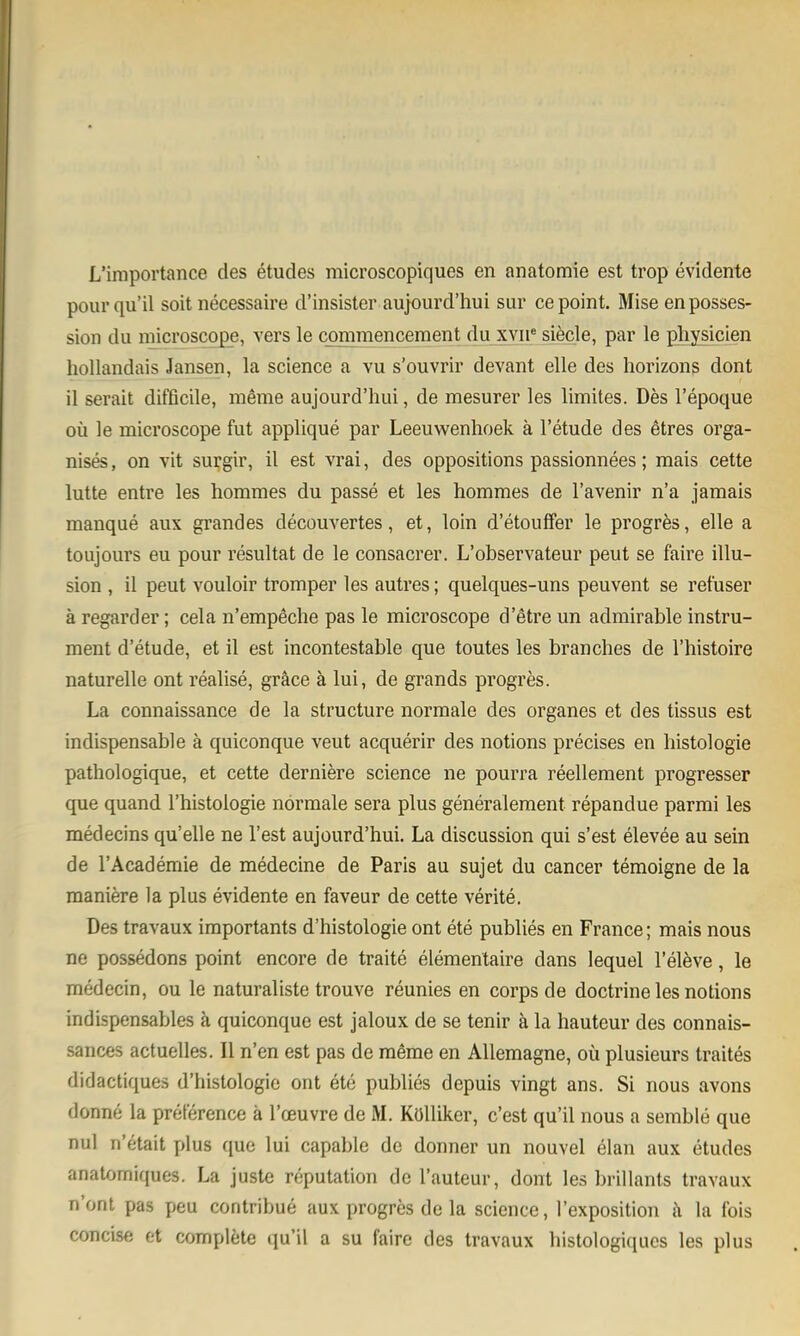 L'importance des etudes microscopiques en anatomie est trop evidente pour qu'il soit necessaire d'insister aujourd'hui sur cepoint. Mise enposses- sion du microscope, vers le commencement du xvii* siecle, par le pliysicien hollandais Jansen, la science a vu s'ouvrir devant eile des horizons dont il serait difficile, meme aujourd'hui, de mesurer les limites. Des l'epoque oü le microscope fut applique par Leeuwenhoek ä l'etude des etres orga- nises, on vit surgir, il est vrai, des oppositions passionnees; mais cette lutte entre les hommes du passe et les hommes de l'avenir n'a jamais manque aux grandes decouvertes, et, loin d'etouffer le progres, eile a toujours eu pour resultat de le consacrer. L'observateur peut se faire Illu- sion , il peut vouloir tromper les autres; quelques-uns peuvent se retüser ä regarder; cela n'empeche pas le microscope d'etre un admirable Instru- ment d'etude, et il est incontestable que toutes les branches de l'histoire naturelle ont realise, gräce ä lui, de grands progres. La connaissance de la structure normale des organes et des tissus est indispensable ä quiconque veut acquerir des notions precises en liistologie pathologique, et cette derniere science ne pourra reellement progresser que quand l'histologie normale sera plus generalement repandue parmi les medecins qu'elle ne Test aujourd'hui. La discussion qui s'est elevee au sein de l'Academie de medecine de Paris au sujet du Cancer temoigne de la maniere la plus evidente en faveur de cette verite. Des travaux importants d'histologie ont ete publies en France; mais nous ne possedons point encore de traite elementaire dans lequel l'eleve, le medecin, ou le naturaliste trouve reunies en corps de doctrine les notions indispensables ä quiconque est jaloux de se tenir ä la hauteur des connais- sances actuelles. II n'en est pas de raöme en AUemagne, oü plusieurs traites didactiques d'histologie ont ete publies depuis vingt ans. Si nous avons donne la preterence ä l'oeuvre de M. KüUiker, c'est qu'il nous a semble que nul n'etait jjIus que lui capable de donner un nouvel elan aux etudes anatomiques. La juste reputation de l'auteur, dont les brillants travaux n'ont pas peu contribue aux progres de la science, l'exposition j\ la Ibis concise et complete qu'il a su faire des travaux histologiqucs les plus