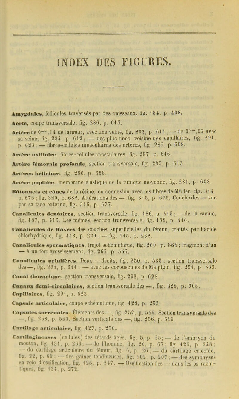 IN HEX DES F IGUUES. Aiuygdaies, follicules trav'erses par des vaisseaux, fig. 184, p. 408. Aorte, coupe transversale, fig. 286, p. 615. ArtÄrede O'', I 4 de largeur, avecune veine, fig. 283, p. 611; — de 0'',02 avec sa veine, fig. 284, p. 612; — des plus fines, voisine des capillaires, fig. 291, p. 623; — fibres-cellules musculaires des arteres, fig. 282, p. 608. Arf6rc axillairc, fibres-cellules musculaires, fig. 287, p. 616. Arlfere feniorale profonde, section transversale, fig. 285, p. Gl 3. Arteres helieine.s, fig. 266, p. 568. Arterc poplifee, membrane elastique de la tunique moyenne, fig. 281, p. 608. Bätonnets et cönes de la retine, en connexion avec les fibres de Müller, fig. 314, p. 675 ; fig. 320, p. 682. Alterations des—, fig. 315, p. 676. Couche desvue par sa face externe, fig. 316, p. 677. Canalicnlcs dcntaires, section transversale, fig. 186, p. 415; — de la raciue, fig. 187, p. 415. Les m6mes, section transversale, fig. 188, p. 416. C'analicnies de Hävers des couches superficielles du femur, trait^s par l'acide cblorhydrique, fig. 113, p. 229 ; — fig. 115, p. 232. C'analicnies spermatiqnes, trajet schematique, fig. 260, p. 554 ; Fragment d'un — ä un fort grossissement, ßg. 262, p. 555. C'analicales nriniföres. Deux—droits, fig. 250, p. 535; section transversale des—, fig. 254, p. 541 ; —avec les corpuscules de Malpighi, ng. 251, p. 536, C'anai thoraci<inc, section transversale, fig. 293, p. 628. Cananx dcmi-circalafrcs, section transversfiledes-r—, fig. 338, p. 705, Capillaires, fig. 291, p. 623. Capsnie articaiaire, coupe schemalique, fig. 4 23, p. 253. C'apsniesHarr<;naics. tlömcntsdes—, fig. 257, p. 549. Seclion transversalßdes —, fig. 258, p. 550. Section verticale des —, ßg. ?56, p. 549. Cartilage articnlairc, fig. 127, p. 250. C'nrtiiasinciisefi (ccllules) des tßtards figes, fig. 5, p. 25;— de i'ombryon du moulon, fig. I3l', p. 266;—de riiomrne, fig. 20, p. 67; fig. 126, p. 248; — du cartilagc articulairc du fotnur, fig. 6, p. 26; — du cartilago cricofde, fig. 22, p. 69: —des gaines londineuses, ßg. 102, p. 207; — des synipliyses en voie d'ossification, ßg. 125, p. 247. — Üssification dos — dans les os raclii- liques, ßg. 134, p. 272.