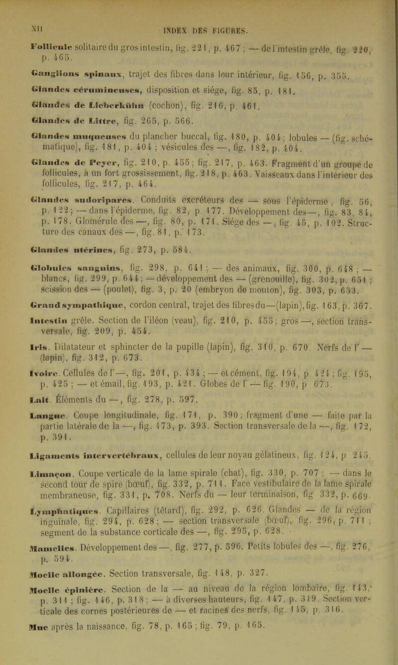 Follifule solilairodu grosinlesliii, lifz;. -22 I, p. 167 ; — flcrinlcslin irriMe. Iig. 220, |>. 4Gü. Ganf;liun.s spinau:«:, trajel des fibres dans leur inlerieur, fig. löC, p. 'Mio. Olandcs c^ruminciises, disposition el siege, fig. 85, p. 181. Glaudcs de Liclicrkilhn (cochon), flg. 216, p. 461. Glandcs «le IJjirc, lig. 265, p. 566. niande»« mii«|ucuscs da plancher buccal, fig. 180, p. 404; lobules (fig. sdie- malique), fig. 181, p. 404 ; vesicules des —, flg. 182, p. 404.  Glandcs de Peycr, flg. 210, p. 4ö5: flg. 217, p. 463. Fragment d un groupe de lolliciiles, ä un fort grossissement, fig. 21 8, p. 463. Vaisseaux dans l'intörieur des foliicules, flg. 217, p. 464. Glande.s sudoripares. Conduits excföteurs des — sons fepidcrnie , fig. ö6, p. 122; — dans fepiderme, fig. 82, p. 177. Developpement des—, fig. 83, 84^ p. 178. Glomerule des—, fig. 80, p. 171. Siege des —, fig. 4ä, p. 102. Slruc- ture des canaux des—, fig. 81, p.' 173. Glandcs iif^rlncs, fig. 273, p. Ö84. Globulcs sanguins, fig. 298, p. 641 ; — des animaux, fig. 300, p. 648 ; — blancs, fig. 299, p. 644: — d6veloppement des — (grenouille), lig. 302, p. 651 : scissiondes — (poulet), fig. 3, p. 20 (enibryon de moulon), fig. 303, p. 653. Grandsyinpathiqnc, cordon central, trajoldes fibresdu—(lapin),6g. 163, p. 367. Intestin gr61e. Section de l'ileon (veau), fig. 210, p. 453; gros—, section trans- versale, fig. 209, p. 454. Iris. Dilatateur et sphincter de la pupille (lapin), fig. 310, p. 670. Nerfs de 1' — (lapin), flg. 312, p. 673. Ivoire. Cellules deF—, fig. 201, p. 434 ; — elcöment, fig. 194, p. 4 24 : fig. I9Ü, p. 425 ; — et email, fig. 193, p. 421. Globes de f — fig. 190, p Ü7:i, Lait. Clements du —, fig. 278, p. 597. Langnc. Coupe longiludinale, fig. 171, p. 390; fragment d'une— faile par ia parlie laterale de la—, fig. 173, p. 393. Section transversale de la—, fig. 172, p. 391. Ligaments intcrwcrtöbraux, cellules de leur noyau gclalineux, fig. 124, p 24.j. iJniavon. Coupe verticale de la lame Spirale (chal), fig. 330, p. 707 : — dans le second tour de spire (boeuf), fig. 332, p. 711. Face vestibulairo de la lame spiralc membraneuse, fig. 331, p. 7'08. Nerfs du — leur terminaison, Hg 332, ]). 669- Lyinphatiqucs. Capillaires (tölard), fig. 292, p. 626. Glandos — dö la rögion inguinale, fig. 294, p. 628; — section transversale (bocuf), fig. 296, p. 71! ; Segment de la substance corlicale des —, fig. 295, p. 628. • Mamclles. Developpement des—, fig. 277, p. 596. Pelils lobules des fig. 276, p. 59 4. itloellc allongiie. Section transversale, ßg. 148, p. 327. iMocllc epinlirc. Section de la — au niveau de la region lombaire, fig. 14 3,- p. 311 ; fig. 146, p. 318: —ä diversesbauleurs, fig. 147, p. 319. Seclion ver- ticale des cornes posterieures de — et racines des nerfs, fig. 1 45, p. 3 IG. Mue apres la naissance, fig. 78, p. 165; fig. 79, p. 165.