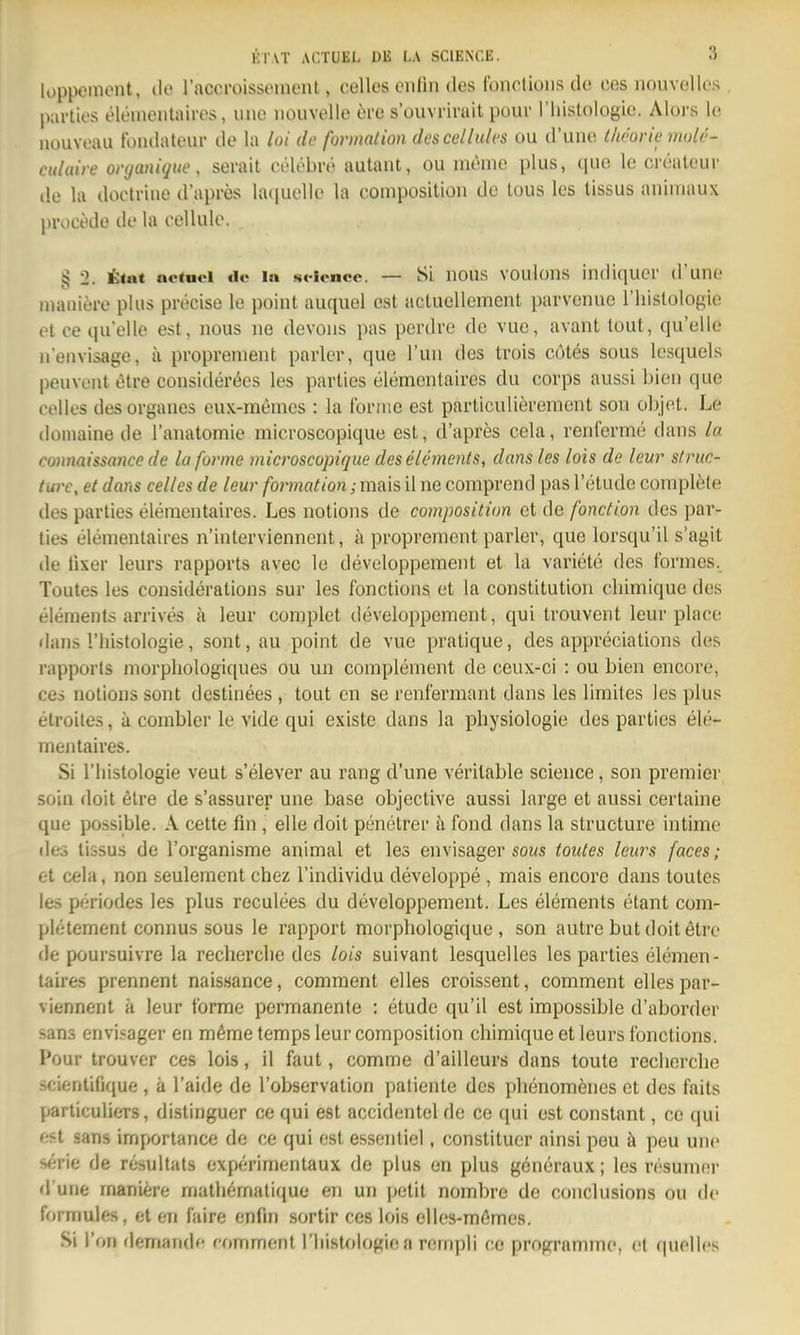 loppeinent, do raccroissoment, celles cnlin des foncüoiis de ces nouvoUos pavties elementaires, une iiouvelle 6re s'ouvrirait pour riiislologie. Alors le iiüuveau tbiidateur de la loi de formation descellulcs ou d'une l/ieorie mole- culaire organüjue, serait vvW'hro autant, ou menio plus, (pio le crealeur de la doctriiie d'apres laciuoUe la conipositioii de lous les llssus auiinaux proct'de de la eellule. § 2. ttat actnd de la !«<-iencc. — SL ilous voulons iiidiquer d'une maaiere plus precise le point auquel est acluellemcnt parvenue l'liislologie et ce quelle est, nous ue devons pas perdve de vuc, avant tout, qu'ello n'euvisage, ii proprenient parier, que Tun des trois cotes sous lesquels peuvent etre considerees les partics elementaires du corps aussL bien que Cellos des organes eux-memcs : la forme est partlculierement son objet. Le doinaine de l'anatomie microscopique est, d'apres cela, renferme dans la conmissance de la forme microscopique des Clements, dans les lois de leur sfriic- twe, et dans celles de leur formation; mais il ne comprcnd pas l'etude complete des parties elementaires. Les notions de composition et de fonction des par- ties elementaires n'interviennent, ii proprenient parier, que lorsqu'il s'agit de fixer leurs rapports avec le developpement et la variete des formes. Toutes les considerations sur les fonctions et la Constitution cliimique des elements arrives a leur complet developpement, qui trouvent leur place dans riiistologie, sont,au point de vue pratique, des appreciations des rapporls morpliologiques ou un complement de ceux-ci : ou bien encore, ces notions sont destinees , tout cn se renfermant dans les liraites les plus etroiles, ä comblcr le vide qui existe dans la physiologie des parties ele- mentaires. Si riiistologie veut s'elever au rang d'une veritable science, son premier soin doit etre de s'assurer une base objective aussi large et aussi certaine que possible. A cette fin, eile doit penetrer ä fond dans la structure intime des lissus de l'organisme animal et les envisager sous toutes leurs faces; et cela, non seulemcnt chez l'individu developpe , mais encore dans toutes les periodes les plus reculees du developpement. Les elements etant com- pletement connus sous le rapport morphologique , son autre but doit etre de poursuivre la recherclie des lois suivant lesquclles les parties elemen- taires prennent naissance, comment elles croissent, comment elles par- viennent ä leur forme permanente : etude qu'il est impossible d'aborder Sans envi.^ager en möme temps leur composition chimique et leurs fonctions. Pour trouver ces lois, il faut, comme d'ailleurs dans toute recherclie scientiGque , ä l'aide de l'observation patiente des phenomenes et des faits particulicTS, distinguer ce qui est accidentel de ce qui est constant, ce qui est «ans importance de ce qui est essentiel, constituer ainsi pou ä peu uno «irie de resultats experimentaux de plus en plus generaux; les resumnr d'une maniere mathematique en un |)etit nombre de conclusions ou de formules, et en faire enfni sortir ces lois elles-mßmes. Si Ton demandc comment riiistologie a rempli ce programmc, et quelles