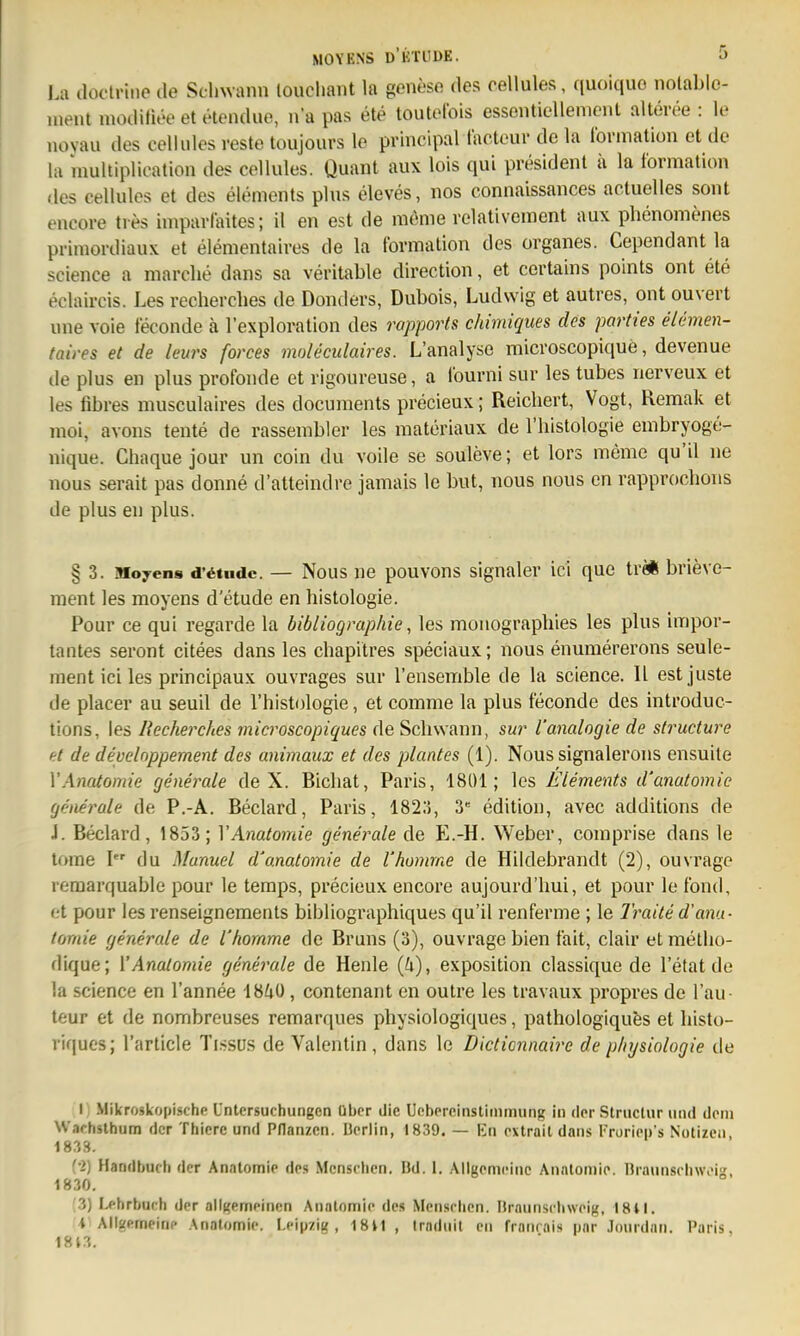 La düclrine de Schwann louclmnt la genese des cellules, quoiquo nolable- ment modifiee et elendue, na pas ete toutefois essenticUement alteree : le novau des cellules reste toujours lo prlncipal tacteui- de la Ibrination et de la multiplication des cellules. Quant aux lols qui president ii la iormation des cellules et des Clements plus eleves, nos connaissances actuelles sont encore ties impavlaites; il en est de meme relativcinent aux phenomenes priniordiaux et elementaires de la tbrmalion des organes. Cependant la science a niarclie dans sa veritable direction, et certains points ont ete eclaircis. Les recherches de Donders, Dubois, Ludwig et autres, ont ouvert une voie leconde ä l'exploration des rapporls chimiques des parties elemen- taires et de leurs forces moleculaires. L'analyse microscopique, devenue de plus en plus profonde et l igoureuse, a lourni sur les tubes nerveux et les fibres musculaires des documents precieux; Reichert, Vogt, Remak et moi, avons tente de rassembler les materiaux de l'histologie embryoge- nique. Chaque jour un coin du voile se souleve; et lors meme qu'U ne nous serait pas donne d'atteindre jamais le but, nous nous en rapprochons de plus en plus. § 3. iMoyens d'6tiidc. — Nous nc pouvons signalci' ici que tre* brieve- ment les moyens d'etude en histologie. Pour ce qui regarde la bibliogmphie, les monographies les plus impor- tantes seront citees dans les chapitres speciaux; nous enumererons seule- ment ici les principaux ouvrages sur l'ensemble de la science. II est juste de placer au seuil de l'histologie, et comme la plus feconde des introduc- tions, les Recherches microscopiques de Schwann, sur l'analogie de structure et de develnppement des animaux et des plantes (1). Nous signalerons ensuite VAmtomie generale de X. Bichat, Paris, 1801; les Elements d'anatomie generale de P.-A. Beclard, Paris, 182;J, 3 edition, avec additions de J. Beclard, 1853; VAnatomie generale de E.-H. Weber, coniprise dans le torae I du Manuel d'anatomie de l'homme de Hildebrandt (2), ouvrage reraarquable pour le temps, precieux encore aujourd'hui, et pour le fond, et pour les renseignements bibliographiques qu'il renferme ; le Traite d'ana- tomie generale de l'homme de Bruns (3), ouvrage bien fait, clair et nietho- dique; {'Anatomie generale de Henle {U), exposition classique de 1 etat de la science en l'annee 18iiü, contenant en outre les travaux propres de Tau- teur et de nombreuses remarques physiologiques, pathologiqufes et liisto- vifiues; l'article Ti.ssu.s de Valentin , dans le Dictionnaire de physiologie de I ; Mikroskopische Untersuchungen über die Uebercinstinimung in der Slruclur und dem Wachslhum der Thiere und Pflanzen. Derlin, 1839. — Kn extrail dans Froriep's Notizcii, 1833. f-2) Handbuch der Anatomie des Menschen. Bd. l. .MIgemeinc Anntoniio. llraunschweig, 1830. ;3) Lehrbuch der allgemeinen Anatomie des Menschen. Braunschweig, 18il. -l Allgemeine Anatomie. Leipzig, 1811 , Iradiiit en franrais pnr .lourdan. Paris, 1813.