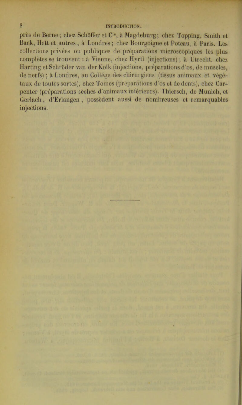 prös de Berne; chez Schüffer et a Magdeburg; chez Topping, Siiiilh et Back, Hett et aulres , k Loiidres; cliez Bourgoigne et Poteau, ä Paris. Les collecüons privees ou publiques de pröparatioiis microscopiques les plus completcs se trouvent: ä Vieiinc, chez Hyrtl (injections); a Utrecht, chez Harting ctSchrüder van der Kolk (injections, preparatioiis d'os, de niuscles, de nerls); ä Londres, au College des chirurgicns (tissus aniniaux et vege- taux de toutes sortes), chez Tonies (preparations d'os et dedents), chez Car- penter (preparations söches d'animaux inferieurs). Tliiersch, de Munich, et Gerlach, d'Erlangen, possedent aussi de nombreuses et remarquables injections.